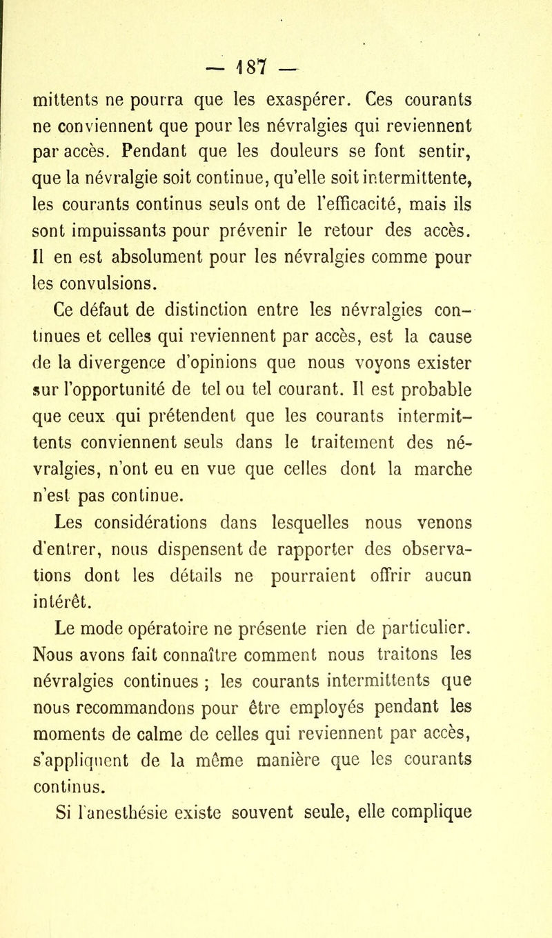 mittents ne pourra que les exaspérer. Ces courants ne conviennent que pour les névralgies qui reviennent par accès. Pendant que les douleurs se font sentir, que la névralgie soit continue, qu'elle soit intermittente, les courants continus seuls ont de l'efficacité, mais ils sont impuissants pour prévenir le retour des accès. Il en est absolument pour les névralgies comme pour les convulsions. Ce défaut de distinction entre les névralgies con- tinues et celles qui reviennent par accès, est la cause de la divergence d'opinions que nous voyons exister sur l'opportunité de tel ou tel courant. Il est probable que ceux qui prétendent que les courants intermit- tents conviennent seuls dans le traitement des né- vralgies, n'ont eu en vue que celles dont la marche n'est pas continue. Les considérations dans lesquelles nous venons d'entrer, nous dispensent de rapporter des observa- tions dont les détails ne pourraient offrir aucun intérêt. Le mode opératoire ne présente rien de particulier. Nous avons fait connaître comment nous traitons les névralgies continues ; les courants intermittents que nous recommandons pour être employés pendant les moments de calme de celles qui reviennent par accès, s'appliquent de la même manière que les courants continus. Si lanesthésie existe souvent seule, elle complique