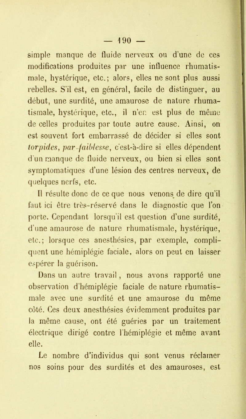 simple manque de fluide nerveux ou d'une de ces modifications produites par une influence rhumatis- male, hystérique, etc.; alors, elles ne sont plus aussi rebelles. S'il est, en général, facile de distinguer, au début, une surdité, une amaurose de nature rhuma- tismale, hystérique, etc., il n'en est plus de même de celles produites par toute autre cause. Ainsi, on est souvent fort embarrassé de décider si elles sont lorpides, par faiblesse, cest-à-dire si elles dépendent d'un manque de fluide nerveux, ou bien si elles sont symplomatiques d'une lésion des centres nerveux, de quelques nerfs, etc. Il résulte donc de ce que nous venons^ de dire qu'il faut ici être très-réservé dans le diagnostic que l'on porte. Cependant lorsqu'il est question d'une surdité, d'une amaurose de nature rhumatismale, hystérique, etc.; lorsque ces anesthésies, par exemple, compli- quent une hémiplégie faciale, alors on peut en laisser espérer la guérison. Dans un autre travail, nous avons rapporté une observation d'hémiplégie faciale de nature rhumatis- male avec une surdité et une amaurose du même côté. Ces deux anesthésies évidemment produites par la même cause, ont été guéries par un traitement électrique dirigé contre l'hémiplégie et même avant elle. Le nombre d'individus qui sont venus réclamer nos soins pour des surdités et des amauroses, est