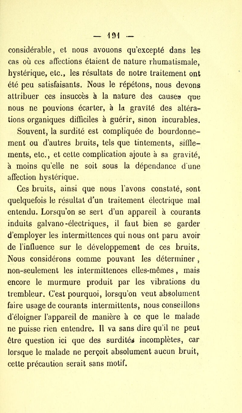 — 4^1 — considérable, et nous avouons qu'excepté dans les cas où ces affections étaient de nature rhumatismale, hystérique, etc., les résultats de notre traitement ont été peu satisfaisants. Nous le répétons, nous devons attribuer ces insuccès à la nature des causes que nous ne pouvions écarter, à la gravité des altéra- tions organiques difficiles à guérir, sinon incurables. Souvent, la surdité est compliquée de bourdonne- ment ou d'autres bruits, tels que tintements, siffle- ments, etc., et cette complication ajoute à sa gravité, à moins quelle ne soit sous la dépendance dune affection hystérique. Ces bruits, ainsi que nous lavons constaté, sont quelquefois le résultat d'un traitement électrique mal entendu. Lorsqu'on se sert d'un appareil à courants induits galvano-électriques, il faut bien se garder d'employer les intermittences qui nous ont paru avoir de l'influence sur le développement de ces bruits. Nous considérons comme pouvant les déterminer, non-seulement les intermittences elles-mêmes, mais encore le murmure produit par les vibrations du trembleur. C'est pourquoi, lorsqu'on veut absolument faire usage de courants intermittents, nous conseillons d'éloigner l'appareil de manière à ce que le malade ne puisse rien entendre. Il va sans dire qu'il ne peut être question ici que des surdité* incomplètes, car lorsque le malade ne perçoit absolument aucun bruit, cette précaution serait sans motif.