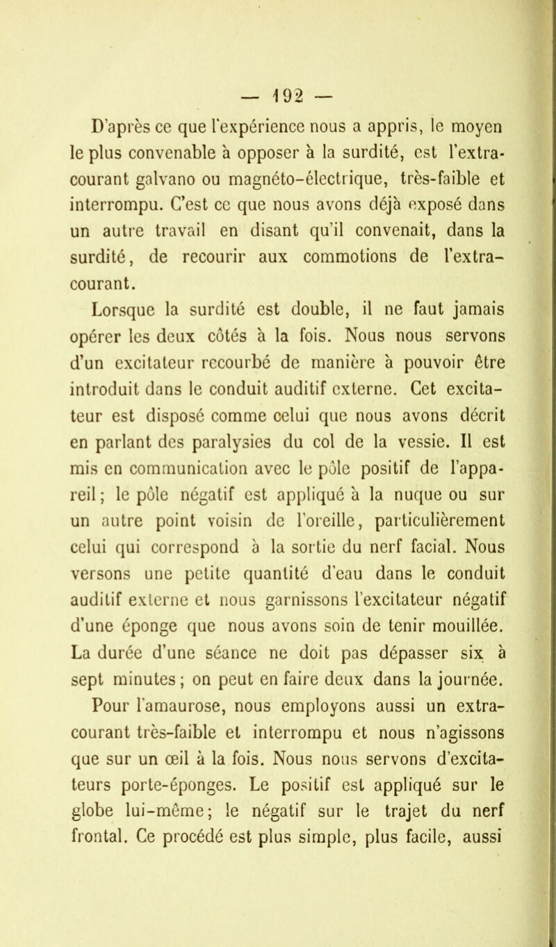 — 492 — D'après ce que l'expérience nous a appris, le moyen le plus convenable a opposer à la surdité, est l'extra- courant galvano ou magnéto-électrique, très-faible et interrompu. C'est ce que nous avons déjà exposé dans un autre travail en disant qu'il convenait, dans la surdité, de recourir aux commotions de l'extra- courant. Lorsque la surdité est double, il ne faut jamais opérer les deux côtés à la fois. Nous nous servons d'un excitateur recourbé de manière à pouvoir être introduit dans le conduit auditif externe. Cet excita- teur est disposé comme celui que nous avons décrit en parlant des paralysies du col de la vessie. Il est mis en communication avec le pôle positif de l'appa- reil ; le pôle négatif est appliqué à la nuque ou sur un autre point voisin de l'oreille, particulièrement celui qui correspond à la sortie du nerf facial. Nous versons une petite quantité d'eau dans le conduit auditif externe et nous garnissons l'excitateur négatif d'une éponge que nous avons soin de tenir mouillée. La durée d'une séance ne doit pas dépasser six à sept minutes ; on peut en faire deux dans la journée. Pour l'amaurose, nous employons aussi un extra- courant très-faible et interrompu et nous n'agissons que sur un œil à la fois. Nous nous servons d'excita- teurs porte-éponges. Le positif est appliqué sur le globe lui-même; le négatif sur le trajet du nerf frontal. Ce procédé est plus simple, plus facile, aussi