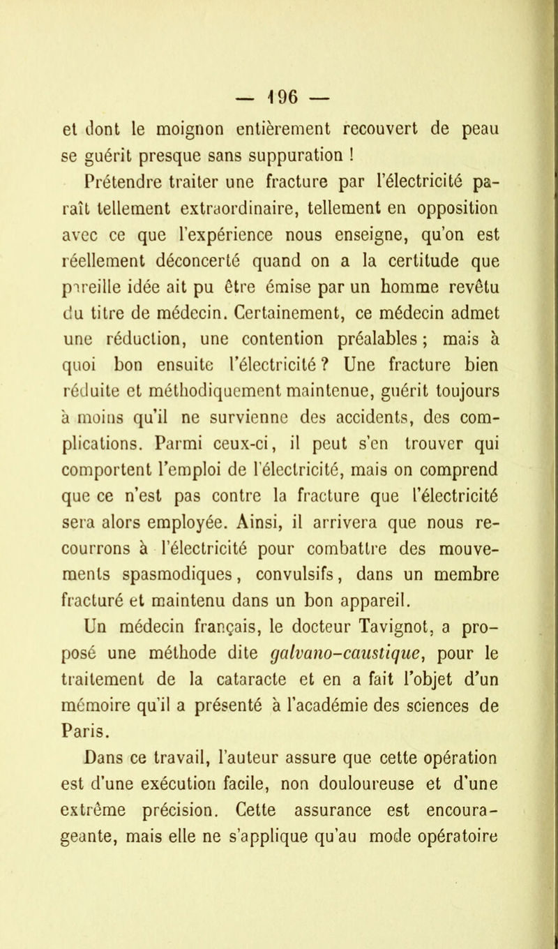 et dont le moignon entièrement recouvert de peau se guérit presque sans suppuration ! Prétendre traiter une fracture par l'électricité pa- raît tellement extraordinaire, tellement en opposition avec ce que l'expérience nous enseigne, qu'on est réellement déconcerté quand on a la certitude que pareille idée ait pu être émise par un homme revêtu du titre de médecin. Certainement, ce médecin admet une réduction, une contention préalables ; mais à quoi bon ensuite l'électricité ? Une fracture bien réduite et méthodiquement maintenue, guérit toujours à moins qu'il ne survienne des accidents, des com- plications. Parmi ceux-ci, il peut s'en trouver qui comportent l'emploi de 1 électricité, mais on comprend que ce n'est pas contre la fracture que l'électricité sera alors employée. Ainsi, il arrivera que nous re- courrons à l'électricité pour combattre des mouve- ments spasmodiques, convulsifs, dans un membre fracturé et maintenu dans un bon appareil. Un médecin français, le docteur Tavignot, a pro- posé une méthode dite galvano-caustique, pour le traitement de la cataracte et en a fait l'objet d'un mémoire qu'il a présenté à l'académie des sciences de Paris. Dans ce travail, l'auteur assure que cette opération est d'une exécution facile, non douloureuse et d'une extrême précision. Cette assurance est encoura- geante, mais elle ne s'applique qu'au mode opératoire