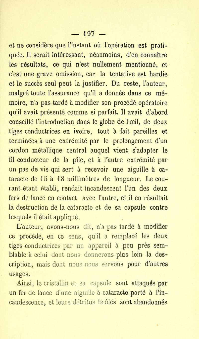 — 497 - et ne considère que l'instant où l'opération est prati- quée. Il serait intéressant, néanmoins, d'en connaître les résultats, ce qui n'est nullement mentionné, et c'est une grave omission, car la tentative est hardie et le succès seul peut la justifier. Du reste, l'auteur, malgré toute l'assurance qu'il a donnée dans ce mé- moire, n'a pas tardé à modifier son procédé opératoire qu'il avait présenté comme si parfait. Il avait d'abord conseillé l'introduction dans le globe de l'œil, de deux tiges conductrices en ivoire, tout à fait pareilles et terminées à une extrémité par le prolongement d'un cordon métallique central auquel vient s'adapter le fil conducteur de la pîle, et à l'autre extrémité par un pas de vis qui sert à recevoir une aiguille à ca- taracte de 15 à 18 millimètres de longueur. Le cou- rant étant établi, rendait incandescent l'un des deux fers de lance en contact avec l'autre, et il en résultait la destruction de la cataracte et de sa capsule contre lesquels il était appliqué. L'auteur, avons-nous dit, n'a pas tardé à modifier ce procédé, en ce sens, qu'il a remplacé les deux tiges conductrices par un appareil à peu près sem- blable à celui dont nous donnerons plus loin la des- cription, mais dont nous nous servons pour d'autres usages. Ainsi, le cristallin et sa capsule sont attaqués par un fer de lance d'une aiguille à cataracte porté à l'in- candescence, et leurs détritus brûlés sont abandonnés