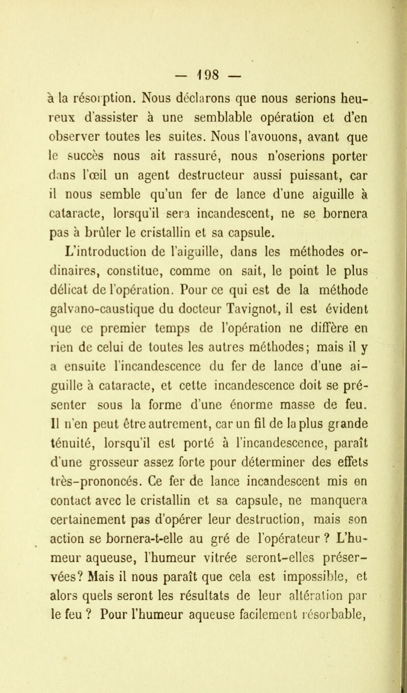 à la résorption. Nous déclarons que nous serions heu- reux d'assister à une semblable opération et d'en observer toutes les suites. Nous l'avouons, avant que le succès nous ait rassuré, nous n'oserions porter dans l'œil un agent destructeur aussi puissant, car il nous semble qu'un fer de lance d'une aiguille à cataracte, lorsqu'il sera incandescent, ne se bornera pas à brûler le cristallin et sa capsule. L'introduction de l'aiguille, dans les méthodes or- dinaires, constitue, comme on sait, le point le plus délicat de l'opération. Pour ce qui est de la méthode galvano-caustique du docteur Tavignot, il est évident que ce premier temps de l'opération ne diffère en rien de celui de toutes les autres méthodes; mais il y a ensuite l'incandescence du fer de lance d'une ai- guille à cataracte, et cette incandescence doit se pré- senter sous la forme d'une énorme masse de feu. Il n'en peut être autrement, car un fil de la plus grande ténuité, lorsqu'il est porté à l'incandescence, paraît d'une grosseur assez forte pour déterminer des effets très-prononcés. Ce fer de lance incandescent mis en contact avec le cristallin et sa capsule, ne manquera certainement pas d'opérer leur destruction, mais son action se bornera-t-elle au gré de l'opérateur ? L'hu- meur aqueuse, l'humeur vitrée seront-elles préser- vées? Mais il nous paraît que cela est impossible, et alors quels seront les résultats de leur altération par le feu ? Pour l'humeur aqueuse facilement résorbable,