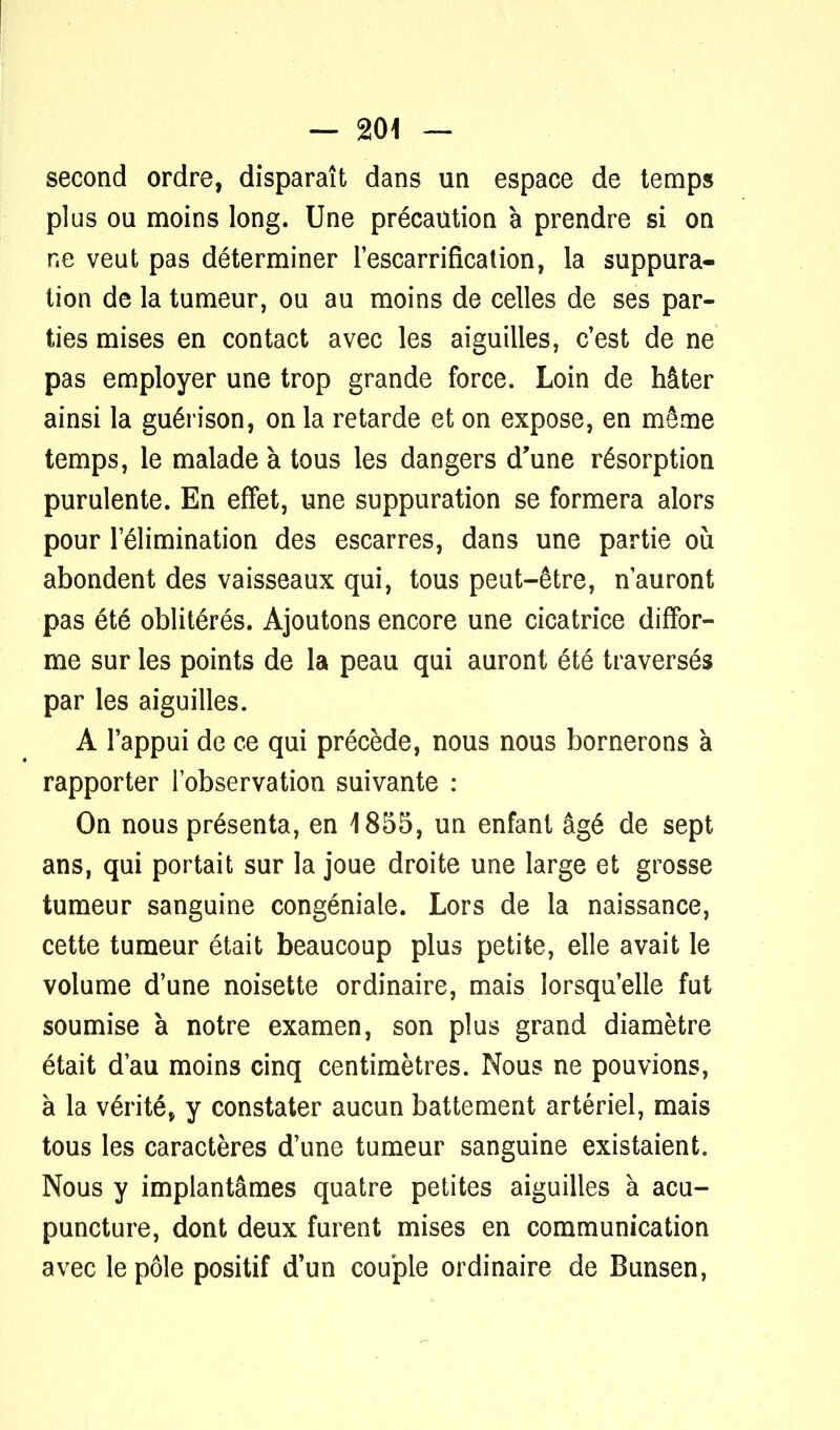 second ordre, disparaît dans un espace de temps plus ou moins long. Une précaution à prendre si on ne veut pas déterminer l'escarrification, la suppura- tion de la tumeur, ou au moins de celles de ses par- ties mises en contact avec les aiguilles, c'est de ne pas employer une trop grande force. Loin de hâter ainsi la guérison, on la retarde et on expose, en même temps, le malade à tous les dangers d'une résorption purulente. En effet, une suppuration se formera alors pour l'élimination des escarres, dans une partie où abondent des vaisseaux qui, tous peut-être, n'auront pas été oblitérés. Ajoutons encore une cicatrice diffor- me sur les points de la peau qui auront été traversés par les aiguilles. A l'appui de ce qui précède, nous nous bornerons à rapporter l'observation suivante : On nous présenta, en 1855, un enfant âgé de sept ans, qui portait sur la joue droite une large et grosse tumeur sanguine congéniale. Lors de la naissance, cette tumeur était beaucoup plus petite, elle avait le volume d'une noisette ordinaire, mais lorsqu'elle fut soumise à notre examen, son plus grand diamètre était d'au moins cinq centimètres. Nous ne pouvions, à la vérité, y constater aucun battement artériel, mais tous les caractères d'une tumeur sanguine existaient. Nous y implantâmes quatre petites aiguilles à acu- puncture, dont deux furent mises en communication avec le pôle positif d'un couple ordinaire de Bunsen,