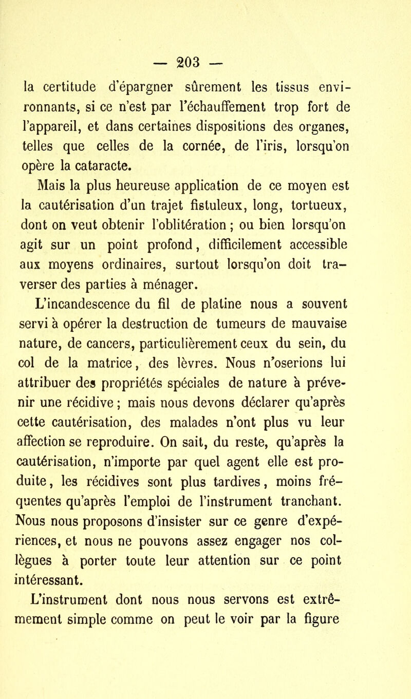 la certitude d'épargner sûrement les tissus envi- ronnants, si ce n'est par réchauffement trop fort de l'appareil, et dans certaines dispositions des organes, telles que celles de la cornée, de l'iris, lorsqu'on opère la cataracte. Mais la plus heureuse application de ce moyen est la cautérisation d'un trajet fistuleux, long, tortueux, dont on veut obtenir l'oblitération ; ou bien lorsqu'on agit sur un point profond, difficilement accessible aux moyens ordinaires, surtout lorsqu'on doit tra- verser des parties à ménager. L'incandescence du fil de platine nous a souvent servi à opérer la destruction de tumeurs de mauvaise nature, de cancers, particulièrement ceux du sein, du col de la matrice, des lèvres. Nous n'oserions lui attribuer des propriétés spéciales de nature à préve- nir une récidive ; mais nous devons déclarer qu'après cette cautérisation, des malades n'ont plus vu leur affection se reproduire. On sait, du reste, qu'après la cautérisation, n'importe par quel agent elle est pro- duite , les récidives sont plus tardives, moins fré- quentes qu'après l'emploi de l'instrument tranchant. Nous nous proposons d'insister sur ce genre d'expé- riences, et nous ne pouvons assez engager nos col- lègues à porter toute leur attention sur ce point intéressant. L'instrument dont nous nous servons est extrê- mement simple comme on peut le voir par la figure