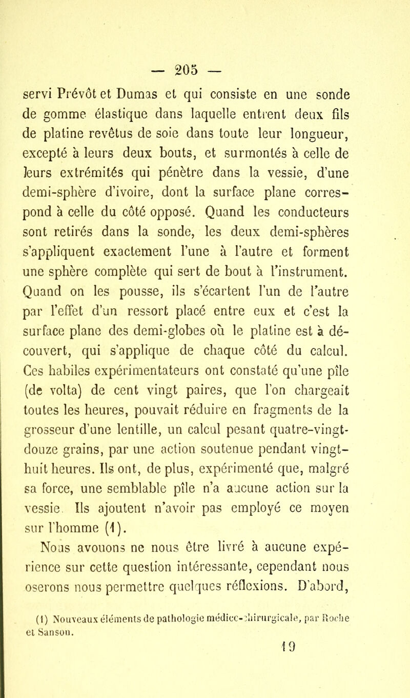 servi Prévôt et Dumas et qui consiste en une sonde de gomme élastique dans laquelle entrent deux fils de platine revêtus de soie dans toute leur longueur, excepté à leurs deux bouts, et surmontés à celle de leurs extrémités qui pénètre dans la vessie, d'une demi-sphère d'ivoire, dont la surface plane corres- pond à celle du côté opposé. Quand les conducteurs sont retirés dans la sonde, les deux demi-sphères s'appliquent exactement l'une à l'autre et forment une sphère complète qui sert de bout à l'instrument. Quand on les pousse, ils s'écartent l'un de l'autre par l'effet d'un ressort placé entre eux et c'est la surface plane des demi-globes où le platine est à dé- couvert, qui s'applique de chaque côté du calcul. Ces habiles expérimentateurs ont constaté qu'une pile (de volta) de cent vingt paires, que l'on chargeait toutes les heures, pouvait réduire en fragments de la grosseur d'une lentille, un calcul pesant quatre-vingt- douze grains, par une action soutenue pendant vingt- huit heures. Ils ont, de plus, expérimenté que, malgré sa force, une semblable pile n'a aucune action sur la vessie Ils ajoutent n'avoir pas employé ce moyen sur l'homme (1). Nous avouons ne nous être livré à aucune expé- rience sur cette question intéressante, cependant nous oserons nous permettre quelques réflexions. D'abord, (1) Nouveaux éléments de pathologie médicc-ohirurgicale, par Roche et Sanson. 19