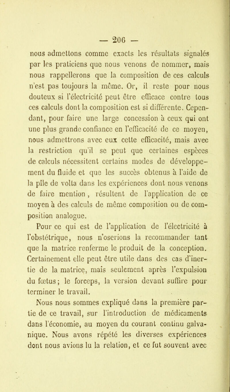 — 20 G — nous admettons comme exacts les résultats signalés par 1rs praticiens que nous venons de nommer, mais nous rappellerons que la composition de ces calculs nest pas toujours la même. Or, il reste pour nous douteux si l'électricité peut être efficace contre tous ces calculs dont la composition est si différente. Cepen- dant, pour faire une large concession à ceux qui ont une plus grande confiance en l'efficacité de ce moyen, nous admettrons avec eux cette efficacité, mais avec la restriction qu'il se peut que certaines espèces de calculs nécessitent certains modes de développe- ment du fluide et que les succès obtenus à l'aide de la pile de voila dans les expériences dont nous venons de faire mention , résultent de l'application de ce moyen à des calculs de môme composition ou de com- position analogue. Pour ce qui est de l'application de l'électricité à l'obstétrique, nous n'oserions la recommander tant que la matrice renferme le produit de la conception. Certainement elle peut être utile dans des cas d'iner- tie de la matrice, mais seulement après l'expulsion du fœtus; le forceps, la version devant suffire pour terminer le travail. Nous nous sommes expliqué dans la première par- tie de ce travail, sur l'introduction de médicaments dans l'économie, au moyen du courant continu galva- nique. Nous avons répété les diverses expériences dont nous avions lu la relation, et ce fut souvent avec