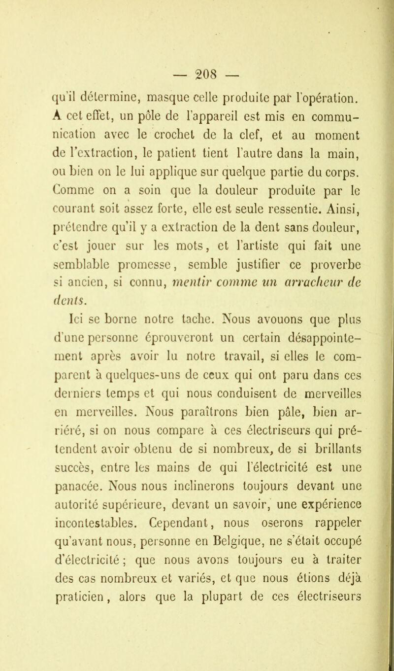 qu'il détermine, masque celle produite par l'opération. À cet effet, un pôle de l'appareil est mis en commu- nication avec le crochet de la clef, et au moment de l'extraction, le patient tient l'autre dans la main, ou bien on le lui applique sur quelque partie du corps. Comme on a soin que la douleur produite par le courant soit assez forte, elle est seule ressentie. Ainsi, prétendre qu'il y a extraction de la dent sans douleur, c'est jouer sur les mots, et l'artiste qui fait une semblable promesse, semble justifier ce proverbe si ancien, si connu, mentir comme an arracheur de dents. Ici se borne notre tache. Nous avouons que plus d'une personne éprouveront un certain désappointe- ment après avoir lu notre travail, si elles le com- parent à quelques-uns de ceux qui ont paru dans ces derniers temps et qui nous conduisent de merveilles en merveilles. Nous paraîtrons bien pâle, bien ar- riéré, si on nous compare à ces électriseurs qui pré- tendent avoir obtenu de si nombreux, de si brillants succès, entre les mains de qui l'électricité est une panacée. Nous nous inclinerons toujours devant une autorité supérieure, devant un savoir, une expérience incontestables. Cependant, nous oserons rappeler qu'avant nous, personne en Belgique, ne s'était occupé d'électricité ; que nous avons toujours eu à traiter des cas nombreux et variés, et que nous étions déjà praticien, alors que la plupart de ces électriseurs