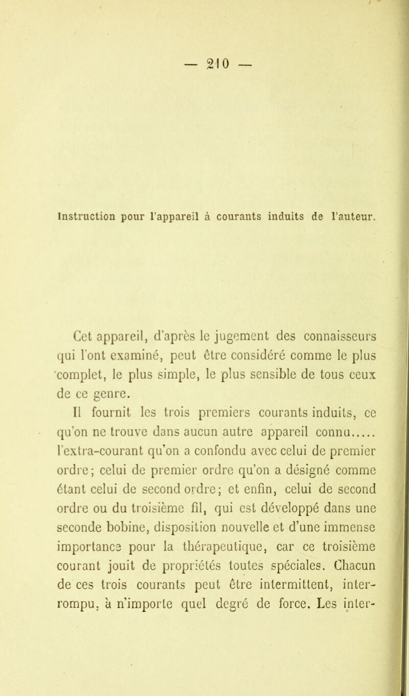 Instruction pour l'appareil à courants induits de l'auteur. Cet appareil, d'après le jugement des connaisseurs qui l'ont examiné, peut être considéré comme le plus complet, le plus simple, le plus sensible de tous ceux de ce cenre. Il fournit les trois premiers courants induits, ce qu'on ne trouve dans aucun autre appareil connu l'exli a-courant qu'on a confondu avec celui de premier ordre; celui de premier ordre qu'on a désigné comme étant celui de second ordre; et enfin, celui de second ordre ou du troisième fil, qui est développé dans une seconde bobine, disposition nouvelle et d'une immense important pour la thérapeutique, car ce troisième courant jouit de propriétés toutes spéciales. Chacun de ces trois courants peut être intermittent, inter- rompu, à n'importe quel degré de force. Les in 1er-