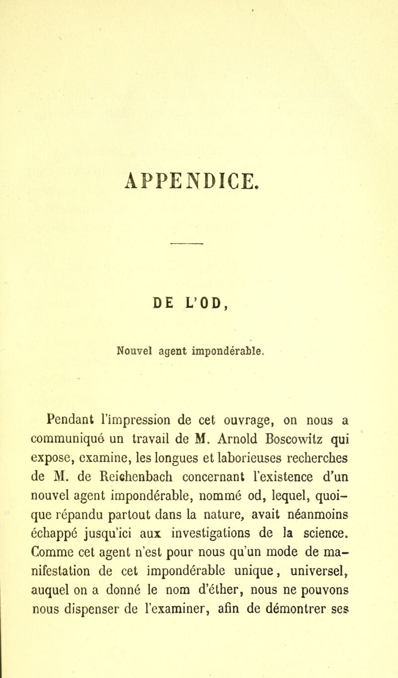 APPENDICE. DE L'OD, Nouvel agent impondérable. Pendant l'impression de cet ouvrage, on nous a communiqué un travail de M. Arnold Boscowitz qui expose, examine, les longues et laborieuses recherches de M. de Reiehenbach concernant l'existence d'un nouvel agent impondérable, nommé od, lequel, quoi- que répandu partout dans la nature, avait néanmoins échappé jusqu'ici aux investigations de la science. Comme cet agent n'est pour nous qu'un mode de ma- nifestation de cet impondérable unique, universel, auquel on a donné le nom d'éther, nous ne pouvons nous dispenser de l'examiner, afin de démontrer ses