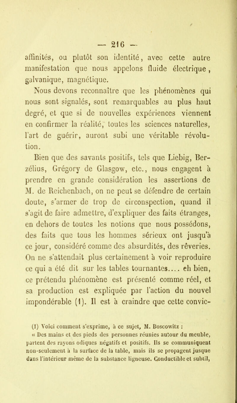 affinités, ou plutôt son identité, avec cette autre manifestation que nous appelons fluide électrique , galvanique, magnétique. Nous devons reconnaître que les phénomènes qui nous sont signalés, sont remarquables au plus haut degré, et que si de nouvelles expériences viennent en confirmer la réalité, toutes les sciences naturelles, fart de guérir, auront subi une véritable révolu- tion. Bien que des savants positifs, tels que Liebig, Ber- zélius, Grégory de Glasgow, etc., nous engagent à prendre en grande considération les assertions de M. de Reichenbach, on ne peut se défendre de certain doute, s'armer de trop de circonspection, quand il s'agit de faire admettre, d'expliquer des faits étranges, en dehors de toutes les notions que nous possédons, des faits que tous les hommes sérieux ont jusqua ce jour, considéré comme des absurdités, des rêveries. On ne s'attendait plus certainement à voir reproduire ce qui a élé dit sur les tables tournantes eh bien, ce prétendu phénomène est présenté comme réel, et sa production est expliquée par l'action du nouvel impondérable (1). Il est à craindre que cette convic- (1) Voici comment s'exprime, à ce sujet, M. Boscowitz : « Des mains et des pieds des personnes réunies autour du meuble, partent des rayons odiques négatifs et positifs. Ils se communiquent non-seulement à la surface de la table, mais ils se propagent jusque dans l'intérieur même de la substance ligneuse. Conductible et subtil,