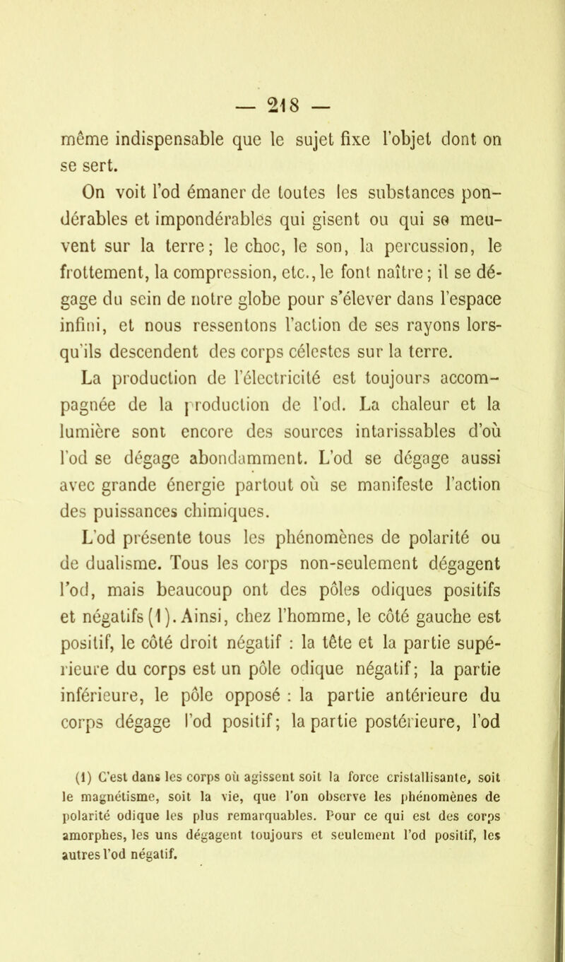 môme indispensable que le sujet fixe l'objet dont on se sert. On voit l'od émaner de toutes les substances pon- dérables et impondérables qui gisent ou qui se meu- vent sur la terre; le choc, le son, la percussion, le frottement, la compression, etc.,1e font naître; il se dé- gage du sein de notre globe pour s'élever dans l'espace infini, et nous ressentons l'action de ses rayons lors- qu'ils descendent des corps célestes sur la terre. La production de 1 électricité est toujours accom- pagnée de la production de l'od. La chaleur et la lumière sont encore des sources intarissables d'où l'od se dégage abondamment. L'od se dégage aussi avec grande énergie partout où se manifeste l'action des puissances chimiques. Lod présente tous les phénomènes de polarité ou de dualisme. Tous les corps non-seulement dégagent l'od, mais beaucoup ont des pôles odiques positifs et négatifs (1). Ainsi, chez l'homme, le côté gauche est positif, le côté droit négatif : la tête et la partie supé- rieure du corps est un pôle odique négatif; la partie inférieure, le pôle opposé : la partie antérieure du corps dégage l'od positif; la partie postérieure, l'od (1) C'est dans les corps où agissent soit la force cristallisante, soit le magnétisme, soit la vie, que l'on observe les phénomènes de polarité odique les plus remarquables. Pour ce qui est des corps amorphes, les uns dégagent toujours et seulement l'od positif, les autres l'od négatif.