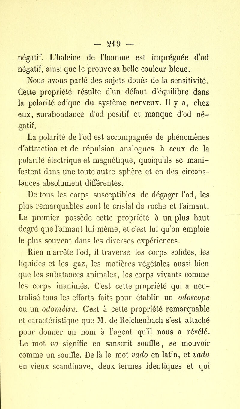 négatif. L'haleine de l'homme est imprégnée cTod négatif, ainsi que le prouve sa belle couleur bleue. Nous avons parlé des sujets doués de la sensitivité. Cette propriété résulte d'un défaut d'équilibre dans la polarité oclique du système nerveux. Il y a, chez eux, surabondance d'od positif et manque d'od né- gatif. La polarité de l'od est accompagnée de phénomènes d'attraction et de répulsion analogues à ceux de la polarité électrique et magnétique, quoiqu'ils se mani- festent dans une toute autre sphère et en des circons- tances absolument différentes. De tous les corps susceptibles de dégager l'od, les plus remarquables sont le cristal de roche et laimant. Le premier possède cette propriété à un plus haut degré que l'aimant lui même, et c'est lui qu'on emploie le plus souvent dans les diverses expériences. Rien n'arrête l'od, il traverse les corps solides, les liquides et les gaz, les matières végétales aussi bien que les substances animales, les corps vivants comme les corps inanimés. C'est cette propriété qui a neu- tralisé tous les efforts faits pour établir un odoscope ou un odomètre. C'est à cette propriété remarquable et caractéristique que M. de Reichenbach s'est attaché pour donner un nom à l'agent qu'il nous a révélé. Le mot va signifie en sanscrit souffle, se mouvoir comme un souffle. Delà le mot vado en latin, et vada en vieux Scandinave, deux termes identiques et qui