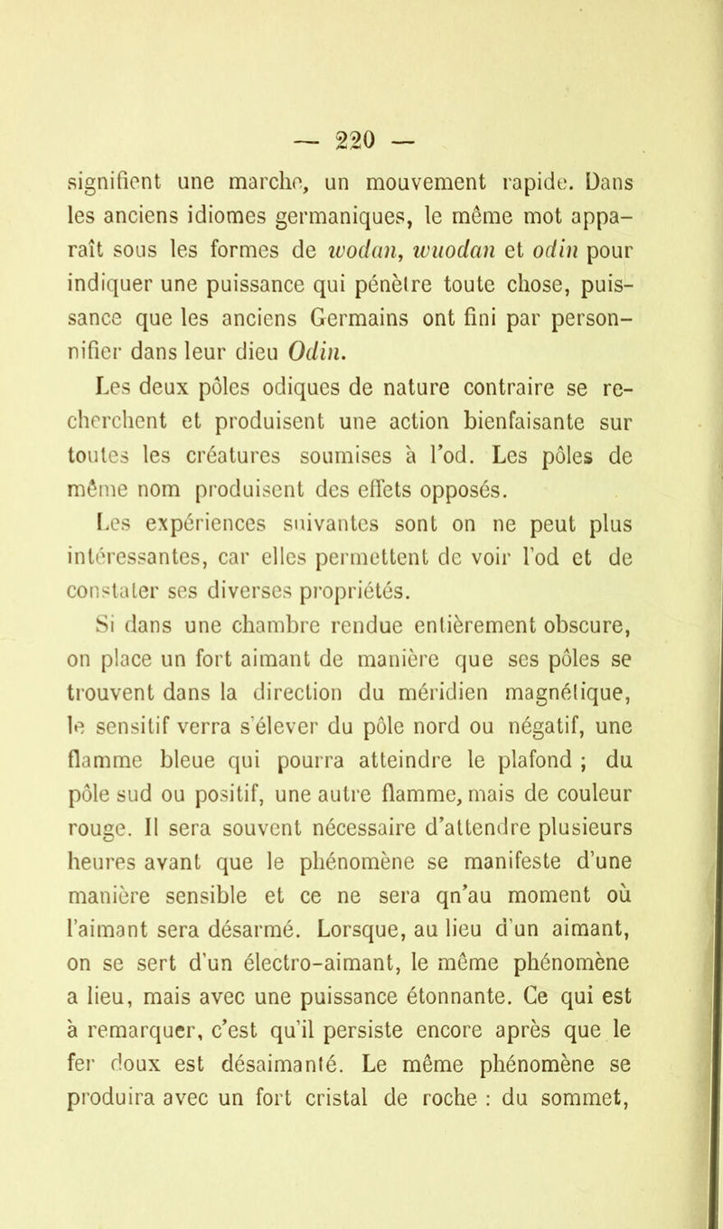 signifient une marche, un mouvement rapide. Dans les anciens idiomes germaniques, le même mot appa- raît sous les formes de wodan, ivuodan et odin pour indiquer une puissance qui pénèlre toute chose, puis- sance que les anciens Germains ont fini par person- nifier dans leur dieu Odin. Les deux pôles odiques de nature contraire se re- cherchent et produisent une action bienfaisante sur toutes les créatures soumises à l'od. Les pôles de môme nom produisent des effets opposés. Les expériences suivantes sont on ne peut plus intéressantes, car elles permettent de voir l'od et de constater ses diverses propriétés. Si dans une chambre rendue entièrement obscure, on place un fort aimant de manière que ses pôles se trouvent dans la direction du méridien magnélique, le sensitif verra sélever du pôle nord ou négatif, une flamme bleue qui pourra atteindre le plafond ; du pôle sud ou positif, une autre flamme, mais de couleur rouge. Il sera souvent nécessaire d'attendre plusieurs heures avant que le phénomène se manifeste d'une manière sensible et ce ne sera qn'au moment où l'aimant sera désarmé. Lorsque, au lieu d'un aimant, on se sert d'un électro-aimant, le même phénomène a lieu, mais avec une puissance étonnante. Ce qui est à remarquer, c'est qu'il persiste encore après que le fer doux est désaimanté. Le même phénomène se produira avec un fort cristal de roche : du sommet,