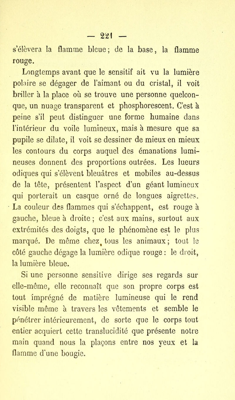 — %<l\ — s'élèvera la flamme bleue; de la base, la flamme rouge. Longtemps avant que le sensitif ait vu la lumière polaire se dégager de l'aimant ou du cristal, il voit briller à la place où se trouve une personne quelcon- que, un nuage transparent et phosphorescent. C'est à peine s'il peut distinguer une forme humaine dans l'intérieur du voile lumineux, mais à mesure que sa pupile se dilate, il voit se dessiner de mieux en mieux les contours du corps auquel des émanations lumi- neuses donnent des proportions outrées. Les lueurs odiques qui s'élèvent bleuâtres et mobiles au-dessus de la tête, présentent l'aspect d'un géant lumineux qui porterait un casque orné de longues aigrettes. La couleur des flammes qui s'échappent, est rouge à gauche, bleue à droite ; c'est aux mains, surtout aux extrémités des doigts, que le phénomène est le plus marqué. De même chezt tous les animaux; tout le côté gauche dégage la lumière odique rouge : le droit, la lumière bleue. Si une personne sensitive dirige ses regards sur elle-même, elle reconnaît que son propre corps est tout imprégné de matière lumineuse qui le rend visible même à travers les vêtements et semble le pénétrer intérieurement, de sorte que le corps tout entier acquiert cette translucidité que présente notre main quand nous la plaçons entre nos yeux et la flamme d'une bougie.