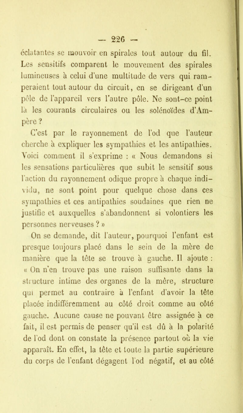 - 22G - éclatantes se mouvoir en spirales tout autour du fil. Les sensitifs comparent le mouvement des spirales lumineuses à celui d'une multitude de vers qui ram- peraient tout autour du circuit, en se dirigeant d'un pèle de l'appareil vers l'autre pôle. Ne sont-ce point là les courants circulaires ou les solénoïdes d'Am- père ? (est par le rayonnement de l'od que l'auteur cherche à expliquer les sympathies et les antipathies. Voici comment il s'exprime : « Nous demandons si les sensations particulières que subit le sensitif sous l'action du rayonnement odique propre à chaque indi- vidu, ne sont point pour quelque chose dans ces sympathies et ces antipathies soudaines que rien ne justifie et auxquelles s'abandonnent si volontiers les personnes nerveuses ? » On se demande, dit l'auteur, pourquoi l'enfant est presque toujours placé dans le sein de la mère de manière que la tete se trouve à gauche. Il ajoute : « On n'en trouve pas une raison suffisante dans la structure intime des organes de la mère, structure qui permet au contraire à l'enfant d'avoir la tête placée indifféremment au côté droit comme au côté gauche. Aucune cause ne pouvant être assignée à ce fait, il est permis de penser qu'il est dû à la polarité de lod dont on constate la présence partout où la vie apparaît. En effet, la tête et toute la partie supérieure du corps de l'enfant dégagent lod négatif, et au côté