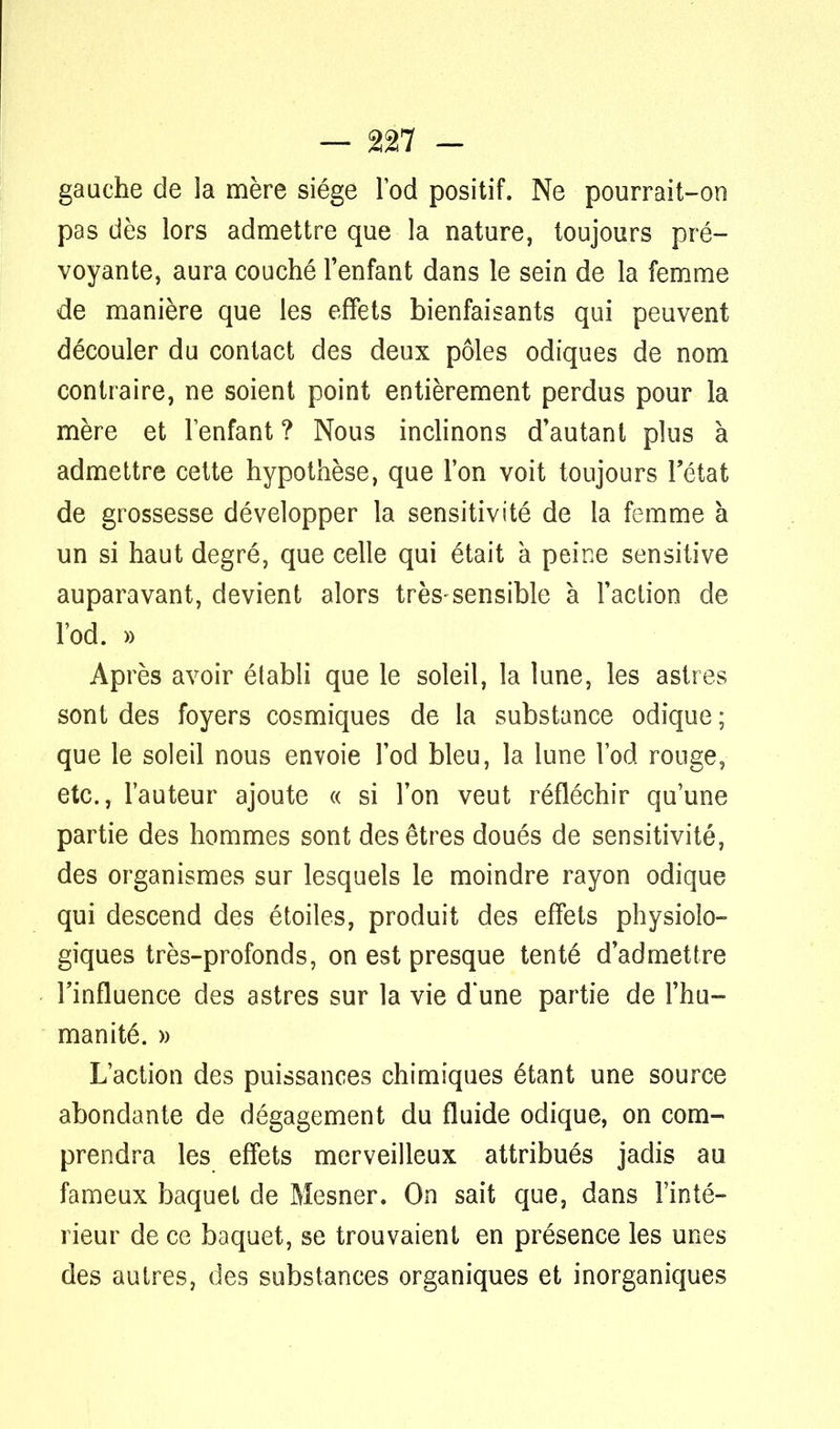 — %n - gauche de la mère siège l'od positif. Ne pourrait-on pas dès lors admettre que la nature, toujours pré- voyante, aura couché l'enfant dans le sein de la femme de manière que les effets bienfaisants qui peuvent découler du contact des deux pôles odiques de nom contraire, ne soient point entièrement perdus pour la mère et l'enfant ? Nous inclinons d'autant plus à admettre cette hypothèse, que l'on voit toujours l'état de grossesse développer la sensitivité de la femme à un si haut degré, que celle qui était à peine sensitive auparavant, devient alors très-sensible à l'action de l'od. » Après avoir établi que le soleil, la lune, les astres sont des foyers cosmiques de la substance odique ; que le soleil nous envoie l'od bleu, la lune l'od ronge, etc., l'auteur ajoute « si l'on veut réfléchir qu'une partie des hommes sont des êtres doués de sensitivité, des organismes sur lesquels le moindre rayon odique qui descend des étoiles, produit des effets physiolo- giques très-profonds, on est presque tenté d'admettre l'influence des astres sur la vie d'une partie de l'hu- manité. » L'action des puissances chimiques étant une source abondante de dégagement du fluide odique, on com- prendra les effets merveilleux attribués jadis au fameux baquet de Mesner. On sait que, dans l'inté- rieur de ce baquet, se trouvaient en présence les unes des autres, des substances organiques et inorganiques