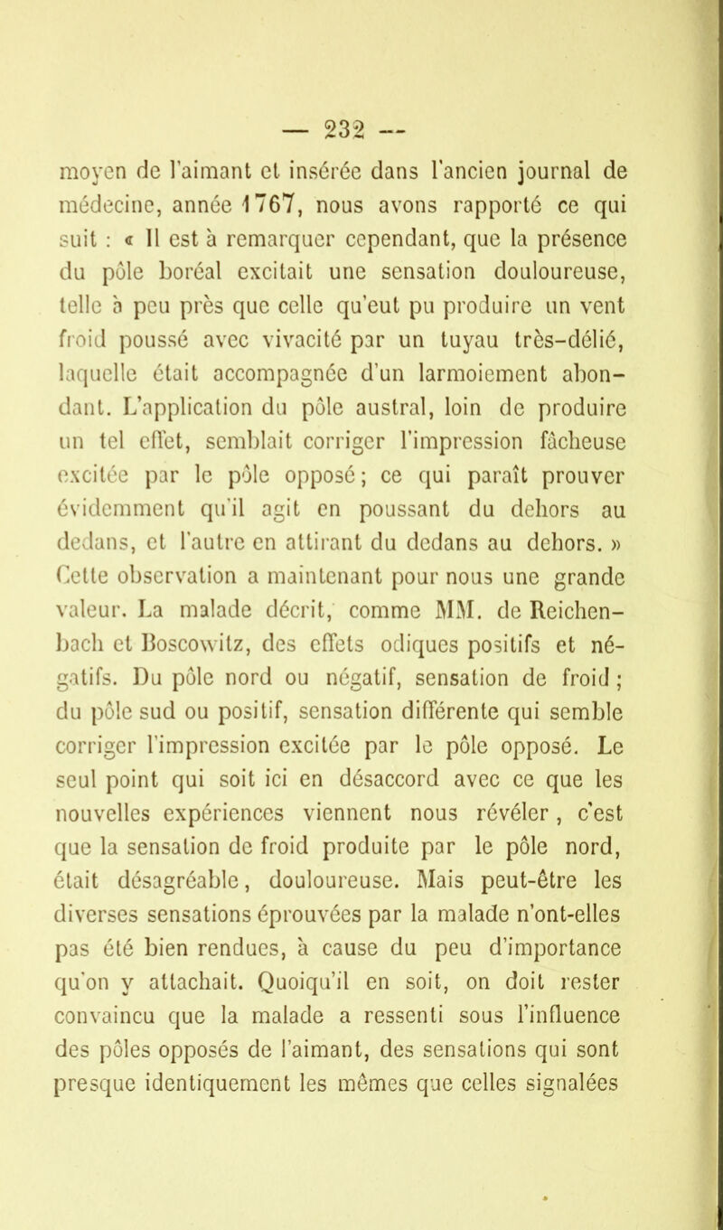 moyen de l'aimant et insérée dans l'ancien journal de médecine, année 1767, nous avons rapporté ce qui suit : « Il est à remarquer cependant, que la présence du pôle boréal excitait une sensation douloureuse, telle à peu près que celle qu'eut pu produire un vent froid poussé avec vivacité par un tuyau très-délié, laquelle était accompagnée d'un larmoiement abon- dant. L'application du pôle austral, loin de produire un tel cflet, semblait corriger l'impression fâcheuse excitée par le pôle opposé; ce qui paraît prouver évidemment qu'il agit en poussant du dehors au dedans, et l'autre en attirant du dedans au dehors. » Cette observation a maintenant pour nous une grande valeur. La malade décrit, comme MM. de Reichen- bach et I3oscowitz, des effets odiques positifs et né- gatifs. Du pôle nord ou négatif, sensation de froid ; du pôle sud ou positif, sensation différente qui semble corriger l'impression excitée par le pôle opposé. Le seul point qui soit ici en désaccord avec ce que les nouvelles expériences viennent nous révéler, c'est que la sensation de froid produite par le pôle nord, était désagréable, douloureuse. Mais peut-être les diverses sensations éprouvées par la malade n'ont-elles pas été bien rendues, à cause du peu d'importance qu'on y attachait. Quoiqu'il en soit, on doit rester convaincu que la malade a ressenti sous l'influence des pôles opposés de l'aimant, des sensations qui sont presque identiquement les mômes que celles signalées