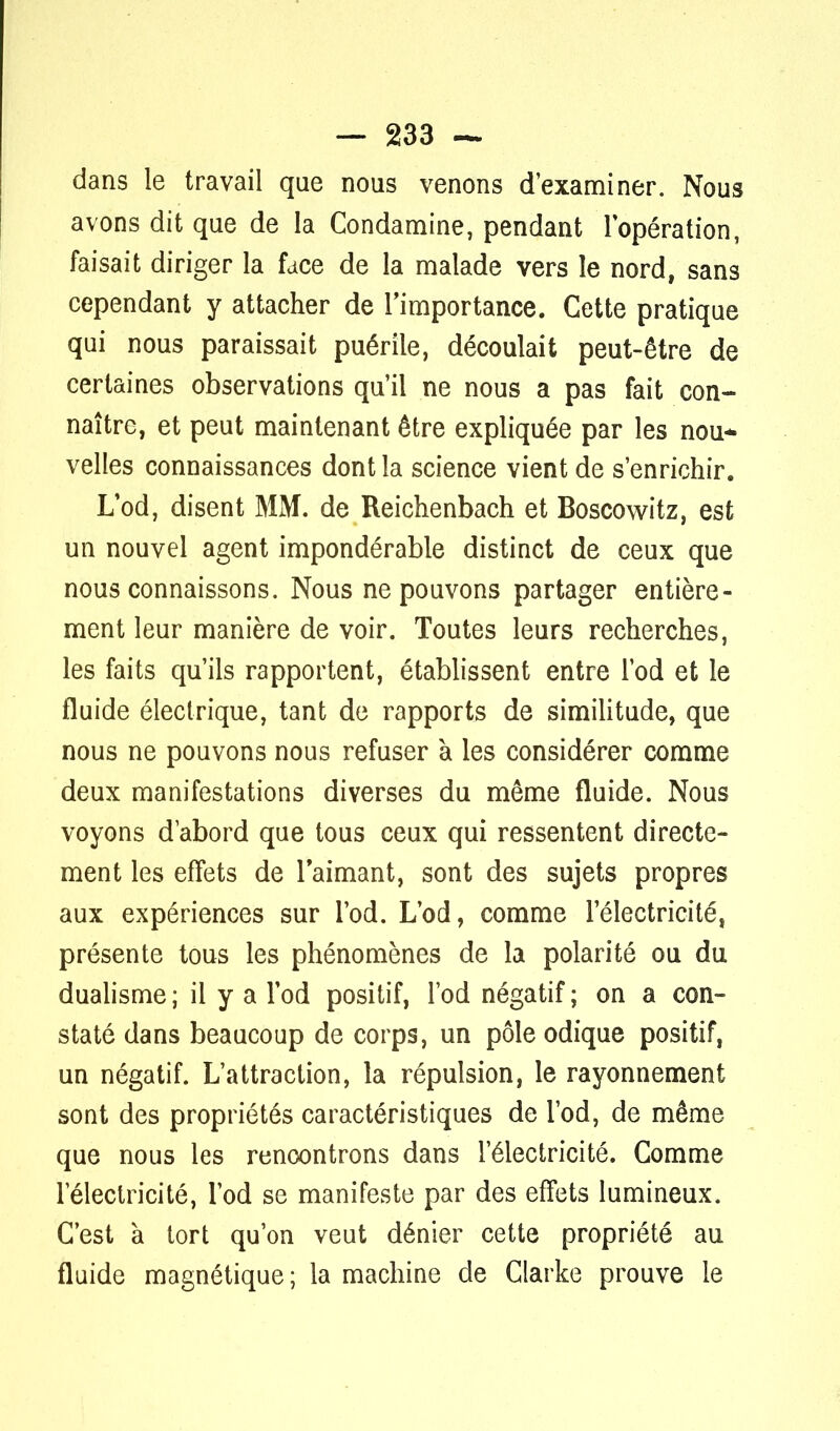 dans le travail que nous venons d'examiner. Nous avons dit que de la Condamine, pendant l'opération, faisait diriger la face de la malade vers le nord, sans cependant y attacher de l'importance. Cette pratique qui nous paraissait puérile, découlait peut-être de certaines observations qu'il ne nous a pas fait con- naître, et peut maintenant être expliquée par les nou- velles connaissances dont la science vient de s'enrichir. L'od, disent MM. de Reichenbach et Boscowitz, est un nouvel agent impondérable distinct de ceux que nous connaissons. Nous ne pouvons partager entière- ment leur manière de voir. Toutes leurs recherches, les faits qu'ils rapportent, établissent entre l'od et le fluide électrique, tant de rapports de similitude, que nous ne pouvons nous refuser à les considérer comme deux manifestations diverses du même fluide. Nous voyons d'abord que tous ceux qui ressentent directe- ment les effets de l'aimant, sont des sujets propres aux expériences sur l'od. L'od, comme l'électricité, présente tous les phénomènes de la polarité ou du dualisme ; il y a l'od positif, l'od négatif ; on a con- staté dans beaucoup de corps, un pôle odique positif, un négatif. L'attraction, la répulsion, le rayonnement sont des propriétés caractéristiques de l'od, de même que nous les rencontrons dans l'électricité. Comme l'électricité, l'od se manifeste par des effets lumineux. C'est à tort qu'on veut dénier cette propriété au fluide magnétique ; la machine de Clarke prouve le