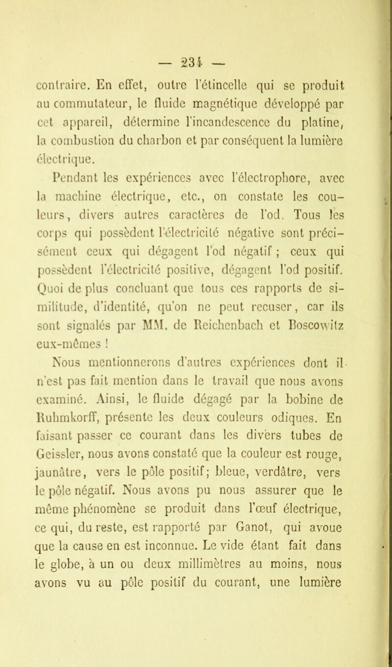 contraire. En effet, outre l'étincelle qui se produit au commutateur, le fluide magnétique développé par cet appareil, détermine l'incandescence du platine, la combustion du charbon et par conséquent la lumière électrique. Pendant les expériences avec 1 electrophore, avec la machine électrique, etc., on constate les cou- leurs, divers autres caractères de l'od. Tous les corps qui possèdent l'électricité négative sont préci- sément ceux qui dégagent l'od négatif ; ceux qui possèdent l'électricité positive, dégagent l'od positif. Quoi de plus concluant que tous ces rapports de si- militude, d'identité, qu'on ne peut récuser, car ils sont signalés par MM. de Reichcnbach et Boscowitz eux-mêmes ! Nous mentionnerons d'autres expériences dont il n'est pas fait mention dans le travail que nous avons examiné. Ainsi, le fluide dégagé par la bobine de RuhmkorfT, présente les deux couleurs odiques. En faisant passer ce courant dans les divers tubes de Geissler, nous avons constaté que la couleur est rouge, jaunâtre, vers le pôle positif; bleue, verdâtre, vers le pôle négatif. Nous avons pu nous assurer que le même phénomène se produit dans l'œuf électrique, ce qui, du reste, est rapporté par Ganot, qui avoue que la cause en est inconnue. Le vide étant fait dans le globe, à un ou deux millimètres au moins, nous avons vu au pôle positif du courant, une lumière