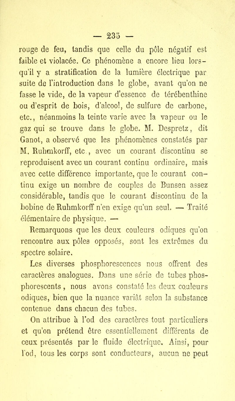 rouge de feu, tandis que celle du pôle négatif est faible et violacée. Ce phénomène a encore lieu lors- qu'il y a stratification de la lumière électrique par suite de l'introduction dans le globe, avant qu'on ne fasse le vide, de la vapeur d'essence de térébenthine ou d'esprit de bois, d'alcool, de sulfure de carbone, etc., néanmoins la teinte varie avec la vapeur ou le gaz qui se trouve dans le globe. M. Despretz, dit Ganot, a observé que les phénomènes constatés par M. Ruhmkorff, etc , avec un courant discontinu se reproduisent avec un courant continu ordinaire, mais avec cette différence importante, que le courant con- tinu exige un nombre de couples de Bunsen assez considérable, tandis que le courant discontinu de la bobine de Ruhmkorff n'en exige qu'un seul. — Traité élémentaire de physique. — Remarquons que les deux couleurs odiques qu'on rencontre aux pôles opposés, sont les extrêmes du spectre solaire. Les diverses phosphorescences nous offrent des caractères analogues. Dans une série de tubes phos- phorescents , nous avons constaté les deux couleurs odiques, bien que la nuance yariât selon la substance contenue dans chacun des tubes. On attribue à l'od des caractères tout particuliers et qu'on prétend être essentiellement différents de ceux présentés par le fluide électrique. Ainsi, pour lod, tous les corps sont conducteurs, aucun ne peut