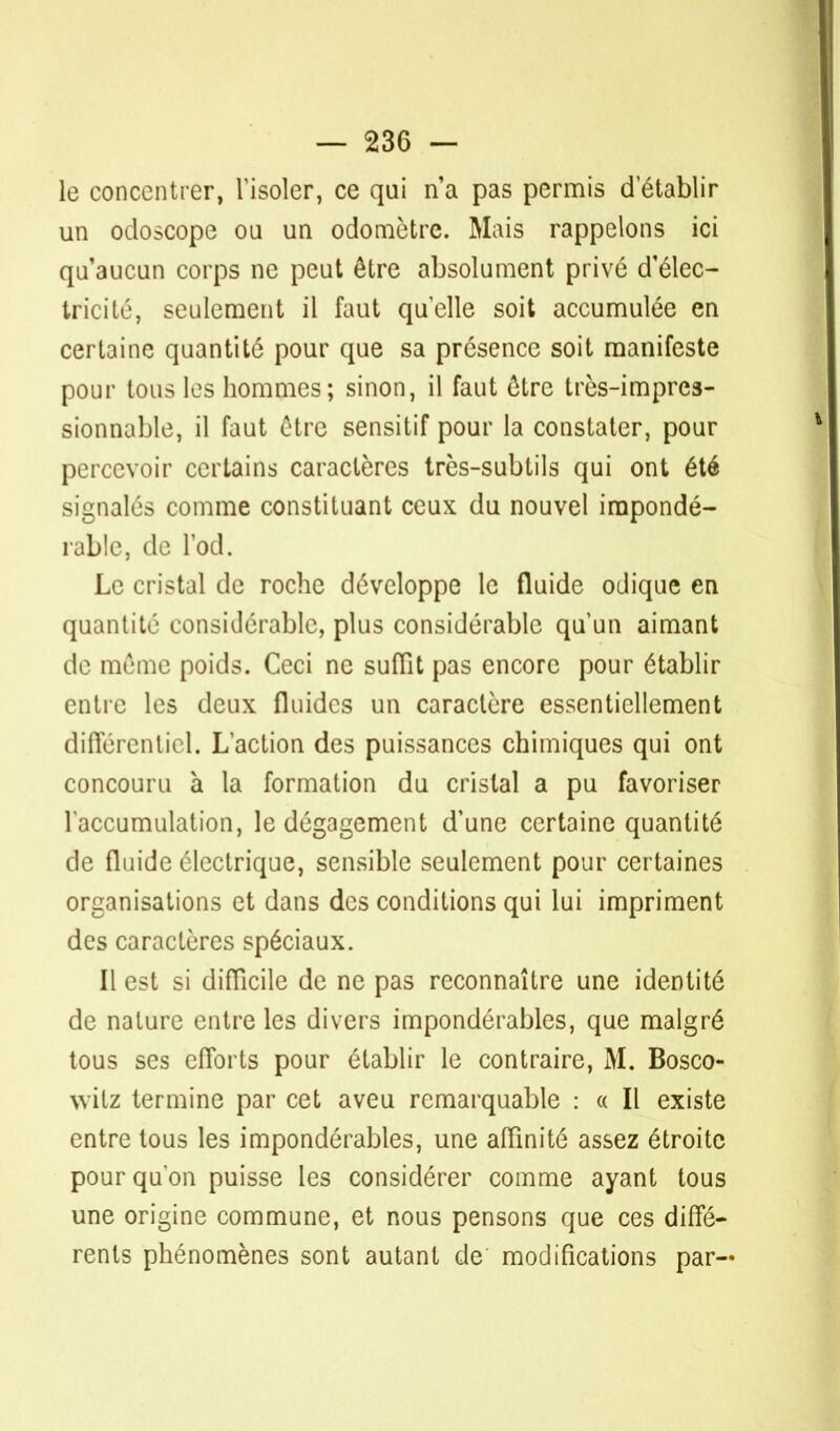 le concentrer, l'isoler, ce qui n'a pas permis d'établir un odoscope ou un odomètrc. Mais rappelons ici qu'aucun corps ne peut être absolument privé d'élec- tricité, seulement il faut quelle soit accumulée en certaine quantité pour que sa présence soit manifeste pour tous les hommes; sinon, il faut être très-impres- sionnable, il faut être sensitif pour la constater, pour percevoir certains caractères très-subtils qui ont été signalés comme constituant ceux du nouvel impondé- rable, de Pod. Le cristal de roche développe le fluide odique en quantité considérable, plus considérable qu'un aimant de même poids. Ceci ne suffit pas encore pour établir entre les deux fluides un caractère essentiellement différentiel. L'action des puissances chimiques qui ont concouru a la formation du cristal a pu favoriser l'accumulation, le dégagement d'une certaine quantité de fluide électrique, sensible seulement pour certaines organisations et dans des conditions qui lui impriment des caractères spéciaux. Il est si difficile de ne pas reconnaître une identité de nature entre les divers impondérables, que malgré tous ses efforts pour établir le contraire, M. Bosco- witz termine par cet aveu remarquable : « Il existe entre tous les impondérables, une affinité assez étroite pour qu'on puisse les considérer comme ayant tous une origine commune, et nous pensons que ces diffé- rents phénomènes sont autant de modifications par—