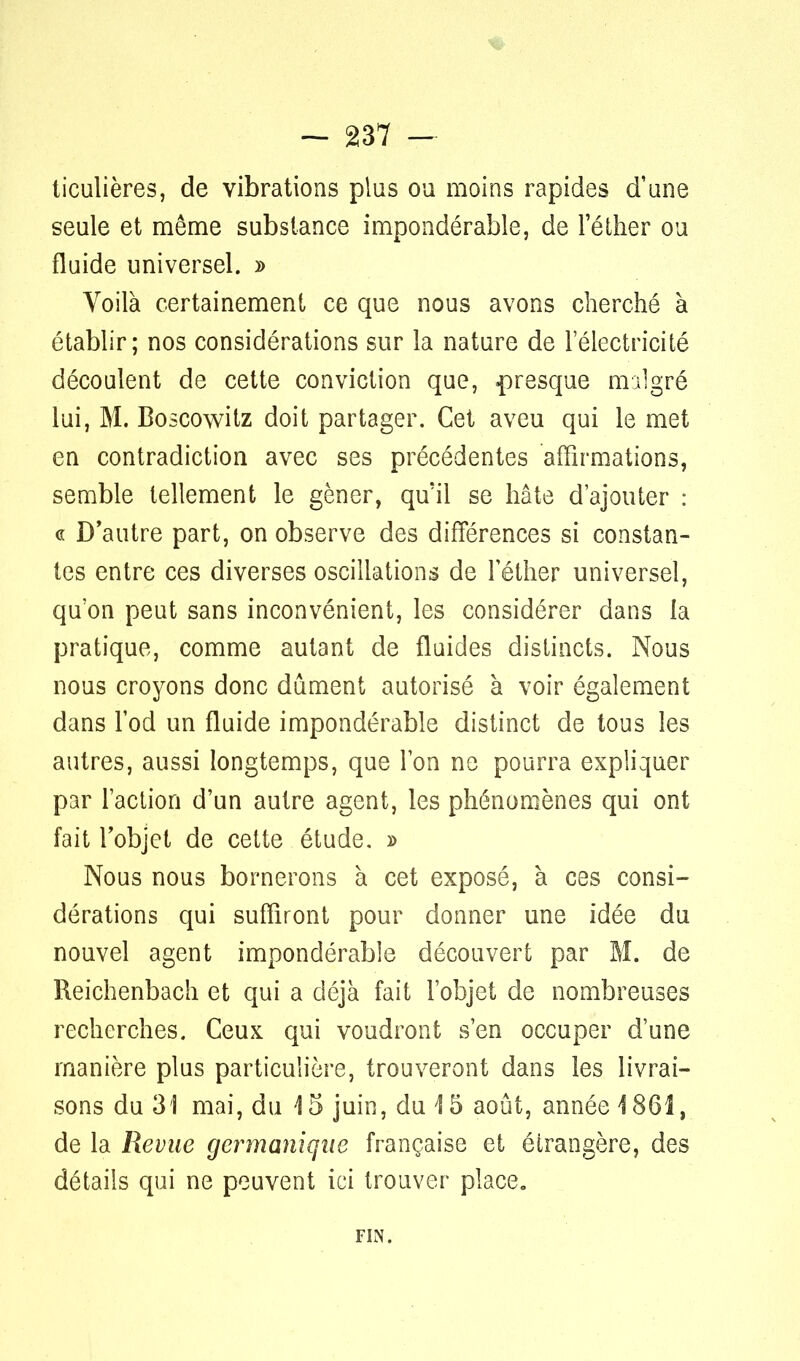 ticulières, de vibrations plus ou moins rapides d'une seule et même substance impondérable, de l'éther ou fluide universel. » Voilà certainement ce que nous avons cherché à établir; nos considérations sur la nature de l'électricité découlent de cette conviction que, .presque malgré lui, M. Boscowitz doit partager. Cet aveu qui le met en contradiction avec ses précédentes affirmations, semble tellement le gêner, qu'il se hâte d'ajouter : « D'autre part, on observe des différences si constan- tes entre ces diverses oscillations de l'éther universel, qu'on peut sans inconvénient, les considérer dans la pratique, comme autant de fluides distincts. Nous nous croyons donc dûment autorisé à voir également dans l'od un fluide impondérable distinct de tous les autres, aussi longtemps, que l'on ne pourra expliquer par l'action d'un autre agent, les phénomènes qui ont fait l'objet de cette étude. » Nous nous bornerons à cet exposé, à ces consi- dérations qui suffiront pour donner une idée du nouvel agent impondérable découvert par M. de Reichenbach et qui a déjà fait l'objet de nombreuses recherches. Ceux qui voudront s'en occuper d'une manière plus particulière, trouveront dans les livrai- sons du 31 mai, du 4 5 juin, du 15 août, année 1861, de la Revue germanique française et étrangère, des détails qui ne peuvent ici trouver place. FIN.
