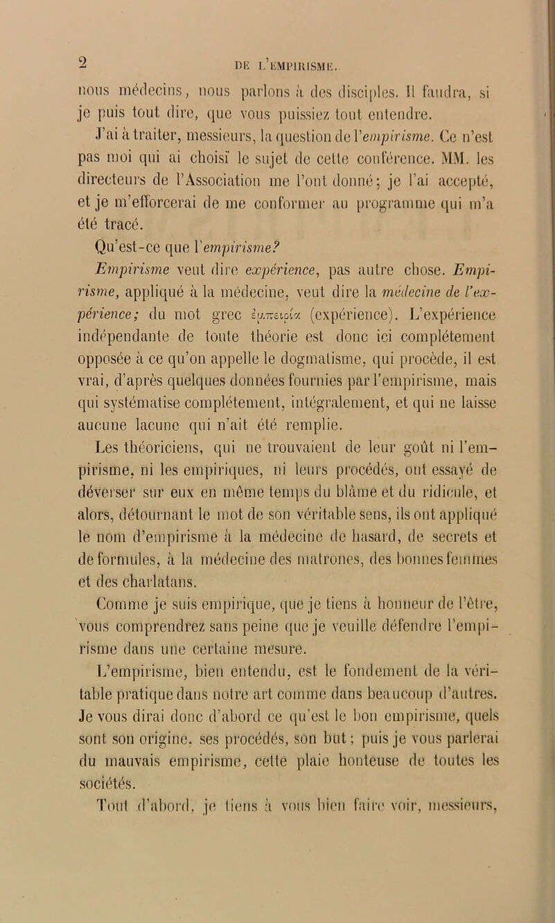 nous médecins, nous parlons à des disciples. 11 faudra, si je puis tout dire, que vous puissiez tout entendre. .l’ai à traiter, messieurs, la question de rem/n'r/.vme. Ce n’est pas moi qui ai choisi' le sujet de celte conférence. M.M. les directeurs de l’Association me l’ont donné; je l’ai accepté, et je m’efforcerai de me conformer au programme qui m’a été tracé. Qu’est-ce que Vempirisme? Empirisme veut dire expérience, pas autre chose. Empi- risme, appliqué à la médecine, veut dire la médecine de l’ex- périence; du mot grec bj~i\d'y. (expérience). L’expéi-ience ind('pendante de toute théorie est donc ici complètement opposée à ce qu’on appelle le dogmatisme, qui procède, il est vrai, d’après quelques données fournies par l’empirisme, mais qui systématise complètement, intégralement, et qui ne laisse aucune lacune qui n’ait été remplie. Les théoriciens, qui ne trouvaient de leur goût ni l’em- pirisme, ni les empiriques, ni leurs procédés, ont essayé de déverser sur eux en môme temps du blâme et du ridicule, et alors, détournant le mot de son véritable sens, ils ont appliqué le nom d’empirisme à la médecine de hasard, de secrets et de formules, à la médecine des matrones, des bonnes femmes et des charlatans. Comme je suis empirique, que je tiens à honneur de l’étre, vous comprendrez sans peine que je veuille défendre l’empi- risme dans une certaine mesure. L’empirisme, bien entendu, est le fondement de la véri- table pratique dans notre art comme dans beaucoiq) d’autres. Je vous dirai donc d’abord ce qu’est le bon empirisme, quels sont son origine, ses procédés, son but; puis je vous parlerai du mauvais empirisme, cette plaie honteuse de toutes les sociétés. Tout d’ahoi'd, je ti(?ns à vous hi('ii faire voir, messieurs,