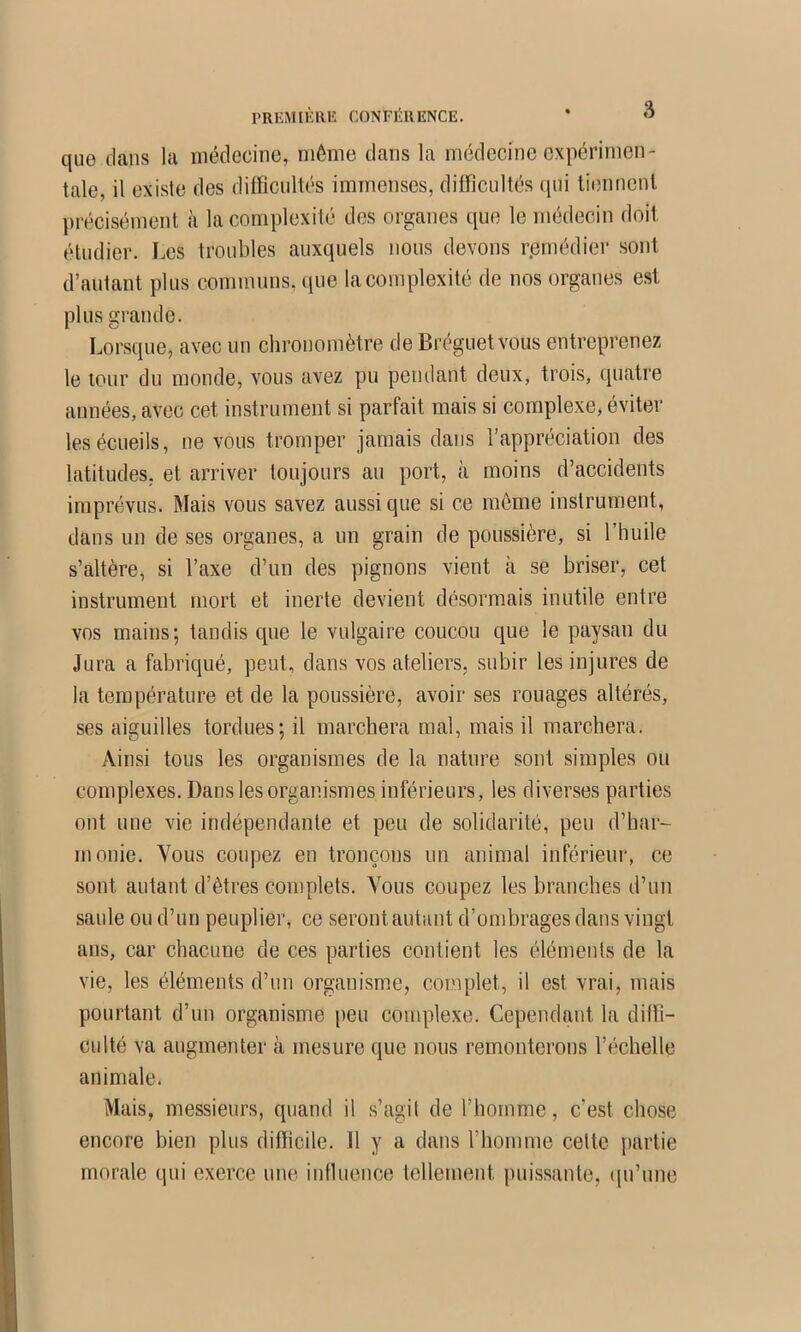 PREMIÈRE CONFÉRENCE. * ^ que dans la médecine, môme dans la médecine expérimen- tale, il existe des difficultés immenses, difficultés qui tiennent précisément à la complexité des organes que le médecin doit étudier. I.cs troubles auxquels nous devons remédier sont d’autant plus communs, que la complexité de nos organes est plus grande. Lorsque, avec un chronomètre de Bréguetvous entreprenez le tour du monde, vous avez pu pendant deux, trois, quatre années, avec cet instrument si parfait mais si complexe, éviter les écueils, ne vous tromper jamais dans l’appréciation des latitudes, et arriver toujours au port, à moins d’accidents imprévus. Mais vous savez aussi que si ce môme instrument, dans un de ses organes, a un grain de poussière, si l’huile s’altère, si l’axe d’un des pignons vient à se briser, cet instrument mort et inerte devient désormais inutile entre vos mains; tandis que le vulgaire coucou que le paysan du Jura a fabriqué, peut, dans vos ateliers, subir les injures de la température et de la poussière, avoir ses rouages altérés, ses aiguilles tordues; il marchera mal, mais il marchera. Ainsi tous les organismes de la nature sont simples ou complexes. Dans les organismes inférieurs, les diverses parties ont une vie indépendante et peu de solidarité, peu d’har- monie. Vous coupez en tronçons un animal inférieur, ce sont autant d’êtres complets. Vous coupez les branches d’un saule ou d’un peuplier, ce seront autant d’ombrages dans vingt ans, car chacune de ces parties contient les éléments de la vie, les éléments d’un organisme, complet, il est vrai, mais pourtant d’un organisme peu complexe. Cependant la dilïî- culté va augmenter à mesure que nous remonterons l’échelle animale. Mais, messieurs, quand il s’agit de l’homme, c’est chose encore bien plus difficile. 11 y a dans l’homme celte partie morale qui exerce une intluence tellement puissante, (pi’une