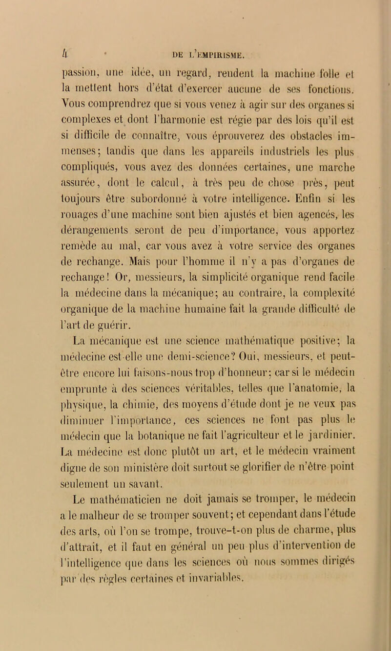 /l * Dli l’kmimiusme. passion, une idée, un regard, rendent la machine idlle el ]a inetlent hors d’état d’exercer aucune de ses fonctions. Vous comprendrez (pie si vous venez à agir sur des organes si complexes et dont l’harmonie est régie par des lois (pi’il est si difficile de connaître, vous éprouverez des obstacles im- menses; tandis (|ue dans les appareils industriels les plus complirpiés, vous avez des données certaines, une marche assurée, dont le calcul, à tr('*s peu de chose près, peut toujours être subordonné à votre intelligence. Enfin si les rouages d’une machine sont bien ajustés et bien agencés, les dérangements seront de peu d’importance, vous apportez remède au mal, car vous avez à votre service des organes de rechange. Mais pour l’homme il n’y a pas d’organes de rechange! Or, messieurs, la simplicité organique rend facile la médecine dans la mécanique; au contraire, la complexité organique de la machine humaine fait la grande difficulté de l’art de guérir. La mécanique est une science mathématique positive; la imklecine est-elle une demi-science? Oui, messieurs, et peut- être encore lui faisons-nous trop d’honneur; car si le médecin cmpi’unte à des sciences véritables, telles que l'anatomie, la physique, la chimie, des moyens d’étude dont je ne veux pas diminuer l’importance, ces sciences ne font pas plus le médecin que la botanique ne fait l’agriculteur et le jardinier. La médecine est donc plutôt un art, et le médecin vraiment digne de son ministère doit surtout se glorifier de n’être point seulement un .savant. Le mathématicien ne doit jamais se tromper, le médecin a le malheur de se tromper souvent; et cependant dans l’étude des arts, où l’on se trompe, trouve-t-on pins de charme, plus d’attrait, et il faut en général nn peu plus d’intervention de l’intelligence que dans les sciences où nous sommes dirigés pai* des règles certaines et invariables.