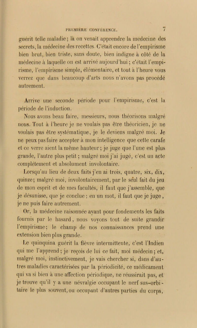 PU liM I liU IS Cü N l'ii U liNCli. / guérit telle iiuilaclic; là on venait apprendre la médecine des secrets, la médecine des recettes. C’était encore de l’empirisme bien brut, bien triste, sans doute, bien indigne à côté de la médecine à laquelle on est arrive aujourd’hui ; c’était l’empi- risme, l’empirisme simple, élémentaire, et tout à l’heure vous verrez que dans beaucoup d’arts nous n’avons pas procédé autrement. Arrive une seconde période pour l’empirisme, c’est la période de l’induction. Nous avons beau faire, messieui's, nous théorisons malgré nous. Tout à l’heure je ne voulais pas être théoricien, je ne voulais pas être systématique, je le deviens malgré moi. .le ne peux pas faire accepter à mon intelligence que cette carafe et ce verre aient la même hauteur; je juge que Fune est plus grande, l’autre plus petit ; malgré moi j’ai jugé, c’est un acte complètement et absolument involontaire. Lorsqu’au lieu de deux faits j’en ai trois, quatre, six, dix, quinze; malgré moi, involontairement, par le se’ul fait du jeu de mon esprit et de mes facultés, il faut que j’assemble, que je désunisse, que je conclue ; en un mot, il faut que je juge, je ne puis faire autrement. Or, la médecine raisonnée ayant pour fondements les faits fournis par le hasard, nous voyons tout de suite grandir l’empirisme; le champ de nos connaissances prend une extension bien plus grande. Le quinquina guérit la fièvre intermittente, c’est l’Indien qui me l’apprend ; je reçois de lui ce fait, moi médecin ; et, malgré moi, instinctivement, je vais chercher si, dans d’au- tres maladies caractérisées par la périodieité, ce médicament qui va si bien à une affection périodique, ne l’éussirait pas, et je trouve qu’il y a une névralgie occupant le nerf sus-orhi- taire le plus souvent, ou occupant d’autres parties du corps.