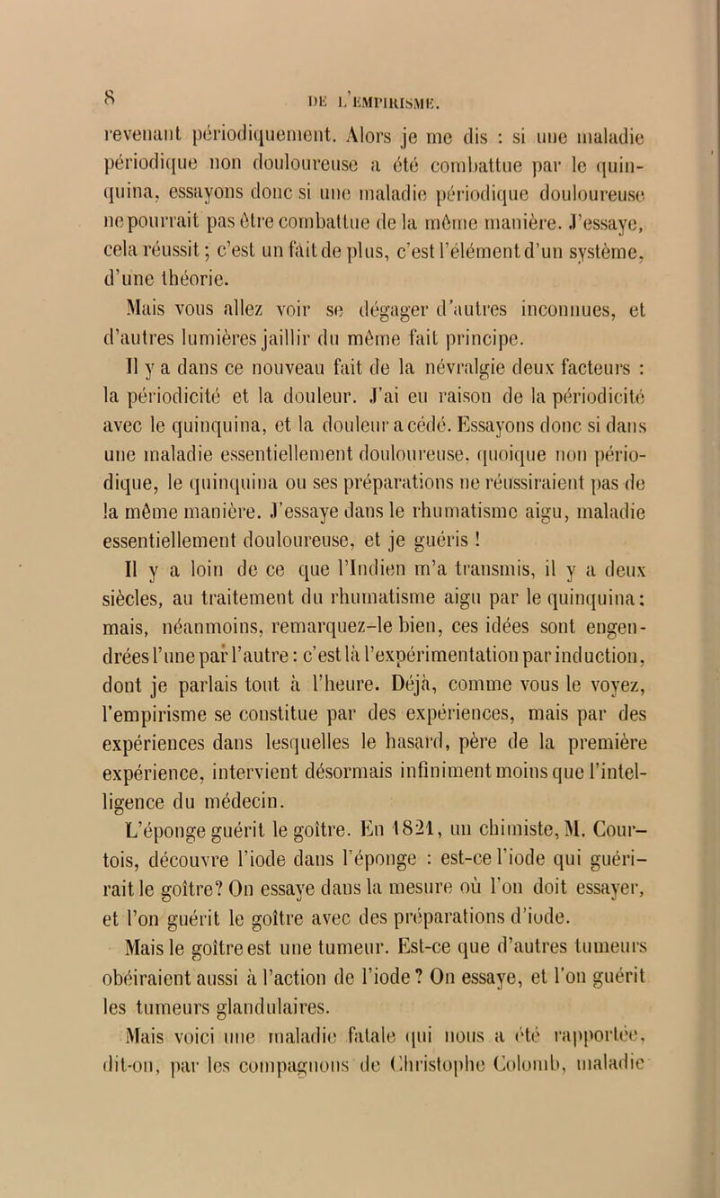 s Dli L l'MlMRISMK. revenant périodiquement. Alors je me dis : si une maladie périodique non doulonrense a été combattue par le quin- quina, essayons donc si une maladie périodique douloureuse neponrrait pas être combattue de la môme manière, .l’essaye, cela réussit; c’est un fait de plus, c’est l’élément d’un système, d’une théorie. Mais vous allez voir se dégager d’autres inconnues, et d’autres lumières jaillir du môme fait principe. Il y a dans ce nouveau fait de la névralgie deux facteui-s : la périodicité et la douleur. .l’ai en raison de la périodicité avec le quinquina, et la douleur acédé. Essayons donc si dans une maladie essentiellement douloureuse, cinoique non pério- dique, le quinquina ou ses préparations ne réussiraient pas de la môme manière, .l’essaye dans le rhumatisme aigu, maladie essentiellement douloureuse, et je guéris ! Il y a loin de ce que l’Indien m’a transmis, il y a deux siècles, au traitement du rhumatisme aigu par le quinquina; mais, néanmoins, remarquez-le bien, ces idées sont engen- drées l’nne par l’autre: c’est là l’expérimentation par induction, dont je parlais tout à l’heure. Déjà, comme vous le voyez, l’empirisme se constitue par des expériences, mais par des expériences dans lesquelles le hasard, père de la première e.xpérience, intervient désormais infiniment moins que l’intel- ligence du médecin. L’éponge guérit le goitre. En 1821, un chimiste, M. Cour- tois, découvre l’iode dans l’éponge : est-ce l’iode qui guéri- rait le goitre? On essaye dans la mesure où l’on doit essayer, et l’on guérit le goitre avec des préparations d’iode. Mais le goitre est une tumeur. Est-ce que d’autres tumeurs obéiraient aussi à l’action de l’iode? On essaye, et l’on guérit les tumeurs glandulaires. Mais voici une maladie fatale (jiii nous a été rapportée, dit-on, par les compagnons de Christophe Colomb, maladie