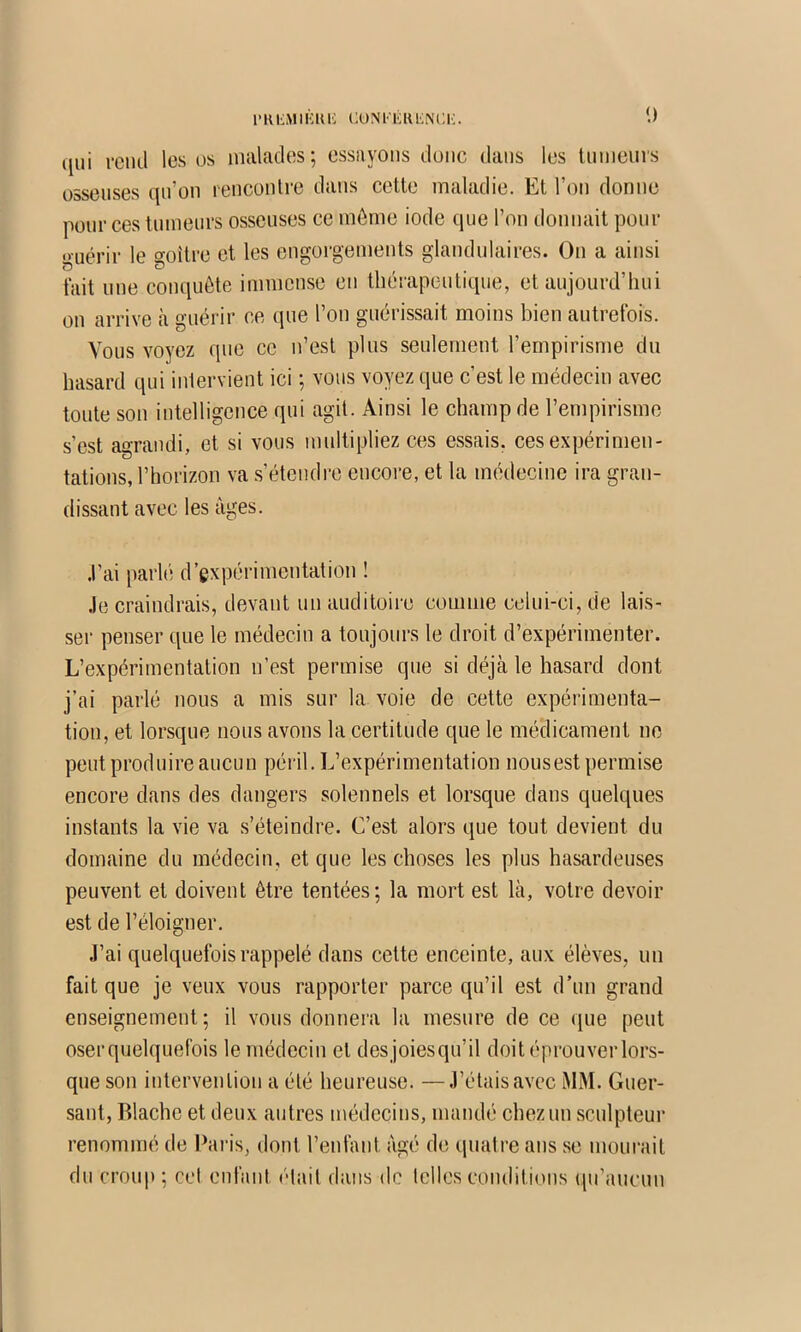 qui rcml les os nialades; essuyons duiic dans les Uimenrs osseuses qu’on lenconlre dans cette maladie. Et l’on donne pour ces tumeurs osseuses ce môme iode que l’on donnait pour o-uérir le goitre et les engorgements glandulaires. On a ainsi fait une conquête immense en thérapeutique, et aujourd’hui on arrive à guérir ce (jue l’on guérissait moins bien autrefois. Vous voyez que ce n’est plus seulement l’empirisme du hasard qui intervient ici ; vous voyez que c’est le médecin avec toute son intelligence qui agit. Ainsi le champ de l’empirisme s’est agrandi, et si vous multipliez ces essais, ces expérimen- tations, l’horizon va s’étendi-e encore, et la médecine ira gran- dissant avec les âges. .l’ai parlé d’expérimentation ! .le craindrais, devant un auditoire comme celui-ci, de lais- ser penser que le médecin a toujours le droit d’expérimenter. L’expérimentation n’est permise que si déjà le hasard dont j’ai parlé nous a mis sur la voie de cette expérimenta- tion, et lorsque nous avons la certitude que le médicament ne peut produire aucun péril. L’expérimentation nousest permise encore dans des dangers solennels et lorsque dans quelques instants la vie va s’éteindre. C’est alors que tout devient du domaine du médecin, et que les choses les plus hasardeuses peuvent et doivent être tentées; la mort est là, votre devoir est de l’éloigner. J’ai quelquefois rappelé dans cette enceinte, aux élèves, un fait que je veux vous rapporter parce qu’il est d’un grand enseignement; il vous donnera la mesure de ce ({ue peut oser quelquefois le médecin et des joiesqu’il doit éprouver lors- que son intervention a été heureuse. —J’étais avec MM. Guer- sant, Rlache et deux autres médecins, mandé chez un sculpteur renommé de Ihiris, dont l’enfant âgé de quatre ans se mourait du croup ; cel enfant était dans de telles conditions qu’aucun