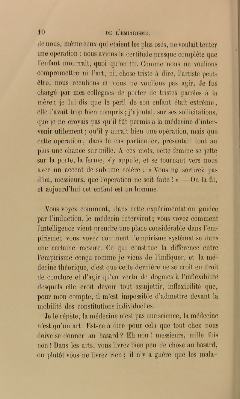 lie nous, même ceux qui étaient les plus osés, ne voulait tenter une opération ; nous avions la certitude presque complète que l’enfant mourrait, quoi qu’on fît. Comme nous ne voulions compromettre ni l’art, ni, chose triste à dire, l’artiste peut- être, nous reculions et nous ne voulions pas agir. Je fus chargé par mes collègues de porter de tristes paroles à la mère; je lui dis que le péril de son enfant était extrême, elle l’avait trop bien compris ; j’ajoutai, sur ses sollicitations, (|ue je ne croyais pas qu’il fût permis à la médecine d’inter- venir utilement; qu’il y aurait bien une opération, mais que cette opération, dans le cas particulier, présentait tout au plus une chance sur mille. A ces mots, cette femme se jette sur la porte, la ferme, s’y appuie, et se tournant vers nous avec un accent de sublime colère : « Vous ne sortirez pas d’ici, messieurs, que l’opération ne soit faite ! » — On la fil, et aujourd’hui cet enfant est un homme. Vous voyez comment, dans cette expérimentation guidée par l’induction, le médecin intervient; vous voyez comment l’intelligence vient prendre une place considérable dans l’em- pirisme; vous voyez comment l’empirisme systématise dans une certaine mesure. Ce qui constitue la différence entre l’empirisme conçu comme je viens de l’indiquer, et la mé- decine théorique, c’est que cette dernière ne se croit en droit de conclure et d’agir qu’en vertu de dogmes à l’inflexibilité desquels elle croit devoir tout assujettir, inflexibilité que, pour mon compte, il m’est impossible d’admettre devant la mobilité des constitutions individuelles. Je le répète, la médecine n’est pas une science, la médecine n’est qu’un art. Est-ce à dire pour cela que tout chez nous doive se donner au hasard? Eh non ! messieurs, mille fois non ! Dans les arts, vous livrez bien peu de chose au hasard, ou plutôt vous ne livrez rien ; il n’y a guère (jne les mala-