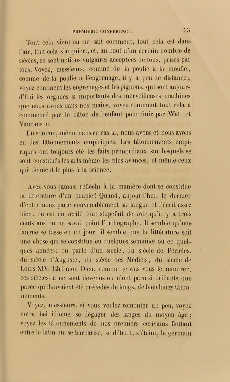 1>Rl'MlKRK CONFliRHNCK. ,1 *■’ Tout cela vient on ne sait comment, tout cela est dans l’ail*, tout cela s’acqniert, et, an bout d’nn certain nombre de siècles, ce sont notions vulgaires acceptées de tons, prises par tons. Voyez, messieurs, comme de la poulie à la moufle, comme de la poulie à l’engrenage, il y a peu de distance ; voyez comment les engrenages et les pignons, qui sont aujour- d’hui les organes si importants des merveilleuses machines (jue nous avons dans nos mains, voyez comment tout cela a commencé par le bâton de l’enfant pour finir par Watt et Vaucanson. En somme, môme dans ce cas-là, nous avons et nous avons eu des tâtonnements empiriques. Les tâtonnements empi- riques ont toujours été les faits primordiaux sur lesquels se sont constitués les arts même les plus avancés, et même ceux qui tiennent le plus à la science. Avez-vous jamais réfléchi à la manière dont se constitue la littérature d’un peuple? Quand, aujourd’hui, le dernier d’entre nous parle convenablement sa langue et l’écrit assez bien, on est en vérité tout stupéfait de voir qu’il y a trois cents ans on ne savait point l’orthographe. Il semble ((u’une langue se fasse en un jour, il semble que la littérature soit une chose qui se constitue en quelques semaines ou en quel- ques années; on parle d’un siècle, du siècle de Périclès, du siècle d’Auguste, du siècle des Médicis, du siècle de LouisXIV. Eh! mon Dieu, comme je vais vous le montrer, ces siècles-là ne sont devenus ou n’ont paru si brillants que parce qu’ils avaient été précédés de longs, de bien longs tâton- nements. Voyez, messieurs, si vous voulez remonter un peu, voyez notre bel idiome se dégager des langes du moyen âge ; voyez les tâtonnements de nos premiers écrivains flottant enlre le latin (pii se barbarise, se détruit, s éteint, le germain