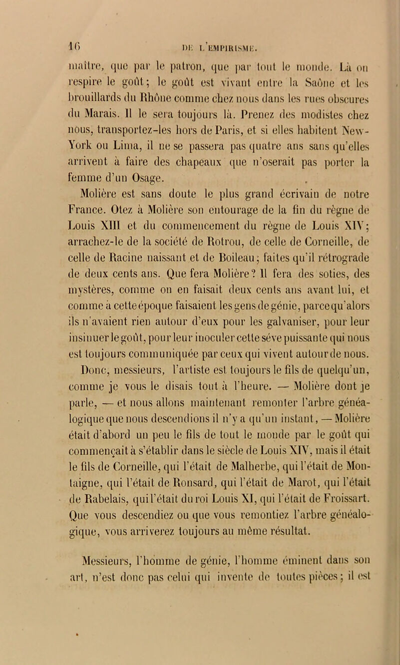 i)i; i. EMi'iuisMi;. K) iiiailro, (juc j)ar le patron, que ])ai‘ tout le nionde. Là on respire le goût; le goût est vivant entre la Saône et les brouillards du Rhône comme chez nous dans les rues obscures du Marais. 11 le sera toujours là. Prenez des modistes chez nous, transportez-les hors de Paris, et si elles habitent New- York ou Lima, il ne se passera pas quatre ans sans qu’elles arrivent à faire des chapeaux que n’oserait pas porter la femme d’un Osage. Molière est sans doute le plus grand écrivain de notre France. Otez à Molière son entourage de la fin du règne de Louis XIII et du commencement du règne de Louis XIV; arrachez-le de la société de Rotrou, de celle de Corneille, de celle de Racine naissant et de Boileau; faites qu’il rétrograde de deux cents ans. Que fera Molière? 11 fera des soties, des mystères, comme on en faisait deux cents ans avant lui, et comme à cetteépoque faisaient les gens de génie, parcequ’alors ils n’avaient rien autour d’eux pour les galvaniser, pour leur insinuer le goût, pour leur inoculer cette sève puissante qui nous est toujours communiquée par ceux qui vivent autour de nous. Donc, messieurs, l’artiste est toujours le fils de quelqu’un, comme je vous le disais tout à l’heure. — Molière dont je parle, — et nous allons maintenant remonter l’arbre généa- logique que nous descendions il n’y a qu’un instant, — Molière était d’abord un peu le fils de tout le monde par le goût qui commençait à s’établir dans le siècle de Louis XIV, mais il était le fils de Corneille, qui l’était de Malherbe, qui l’était de Mon- taigne, qui l’était de Ronsard, qui fêtait de Marot, qui fêtait de Rabelais, quif était du roi Louis XI, qui fêtait de Froissart. Que vous descendiez ou que vous remontiez f arbre généalo- gique, vous arriverez toujours au même résultat. Messieurs, l’homme de génie, l’homme éminent dans son art, n’est donc pas celui qui invente de toutes pièces; il est