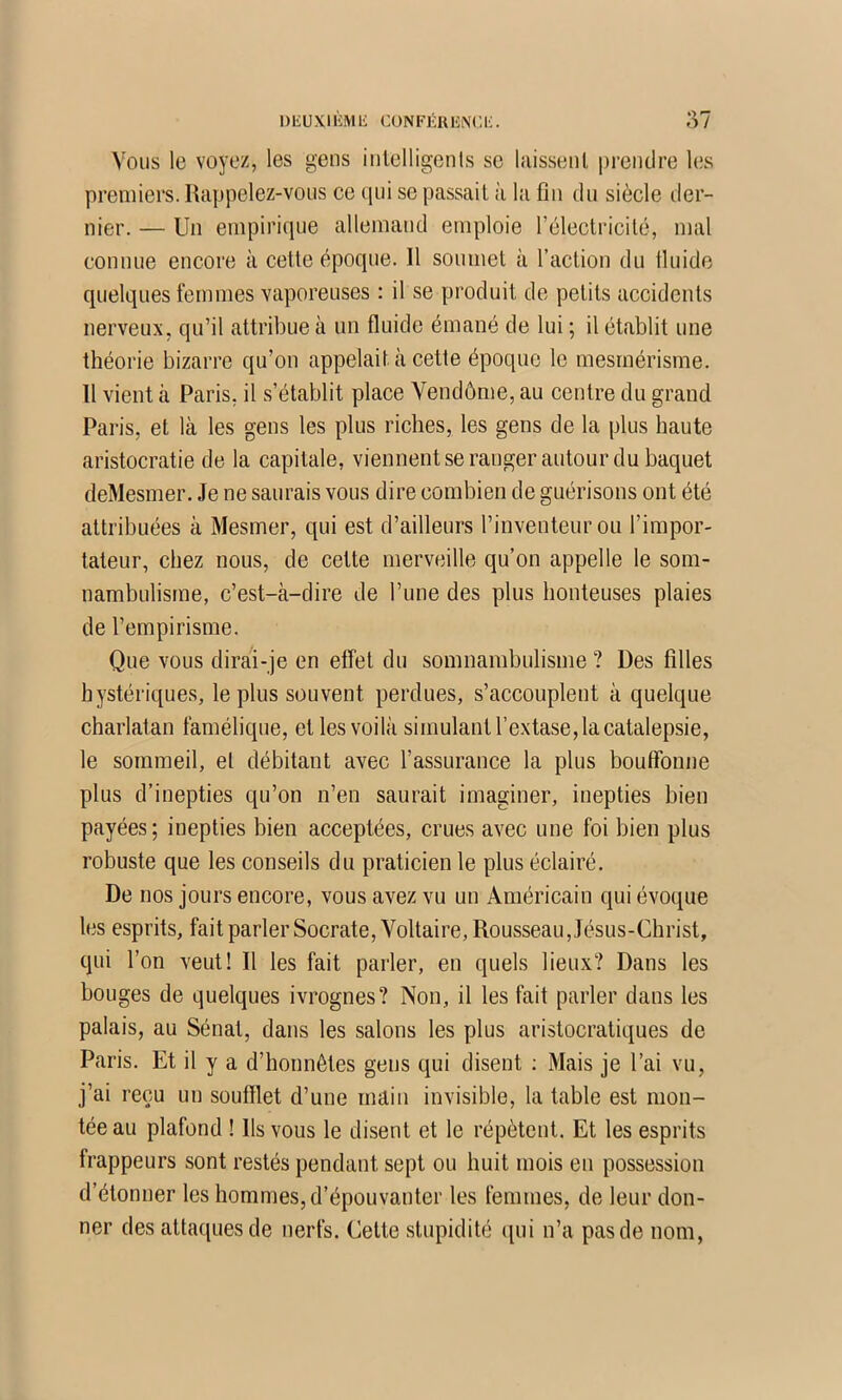 Vous le voyez, les gens inlelligcnls se laissenl prendre les premiers. Rappelez-vous ce (pii se passait à la fin du siècle der- nier. — Un enipiri(]ue allemand emploie rélectricilé, mal connue encore à cette épocpie. H soumet à l’action du Iluide quelques femmes vaporeuses : il se produit de petits accidents nerveux, qu’il attribue à un fluide émané de lui ; il établit une théorie bizarre qu’on appelait à cette époque le mesmérisme. 11 vient à Paris, il s’établit place Vendôme, au centre du grand Paris, et là les gens les plus riches, les gens de la plus haute aristocratie de la capitale, viennentseraugerautour du baquet deMesmer. Je ne saurais vous dire combien de guérisons ont été attribuées à Mesmer, qui est d’ailleurs l’inventeur ou l’impor- tateur, chez nous, de cette merveille qu’on appelle le som- nambulisme, c’est-à-dire de l’une des plus honteuses plaies de l’empirisme. Que vous dirai-je en elfet du somnambulisme ? Des filles hystériques, le plus souvent perdues, s’accouplent à quelque charlatan famélique, et les voilà simulant l’extase, la catalepsie, le sommeil, et débitant avec l’assurance la plus bouffonne plus d’inepties qu’on n’en saurait imaginer, inepties bien payées; inepties bien acceptées, crues avec une foi bien plus robuste que les conseils du praticien le plus éclairé. De nos jours encore, vous avez vu un Américain qui évoque les esprits, fait parler Socrate, Voltaire, Rousseau, Jésus-Christ, qui l’on veut! Il les fait parler, en quels lieux? Dans les bouges de quelques Ivrognes? Non, il les fait parler dans les palais, au Sénat, dans les salons les plus aristocratiques de Paris. Et il y a d’honnêtes gens qui disent ; Mais je l’ai vu, j’ai reçu un soufflet d’une main invisible, la table est mon- tée au plafond ! Ils vous le disent et le répètent. Et les esprits frappeurs sont restés pendant sept ou huit mois en possession d’étonner les hommes, d’épouvanter les femmes, de leur don- ner des attaques de nerfs. Cette stupidité (pii n’a pas de nom,