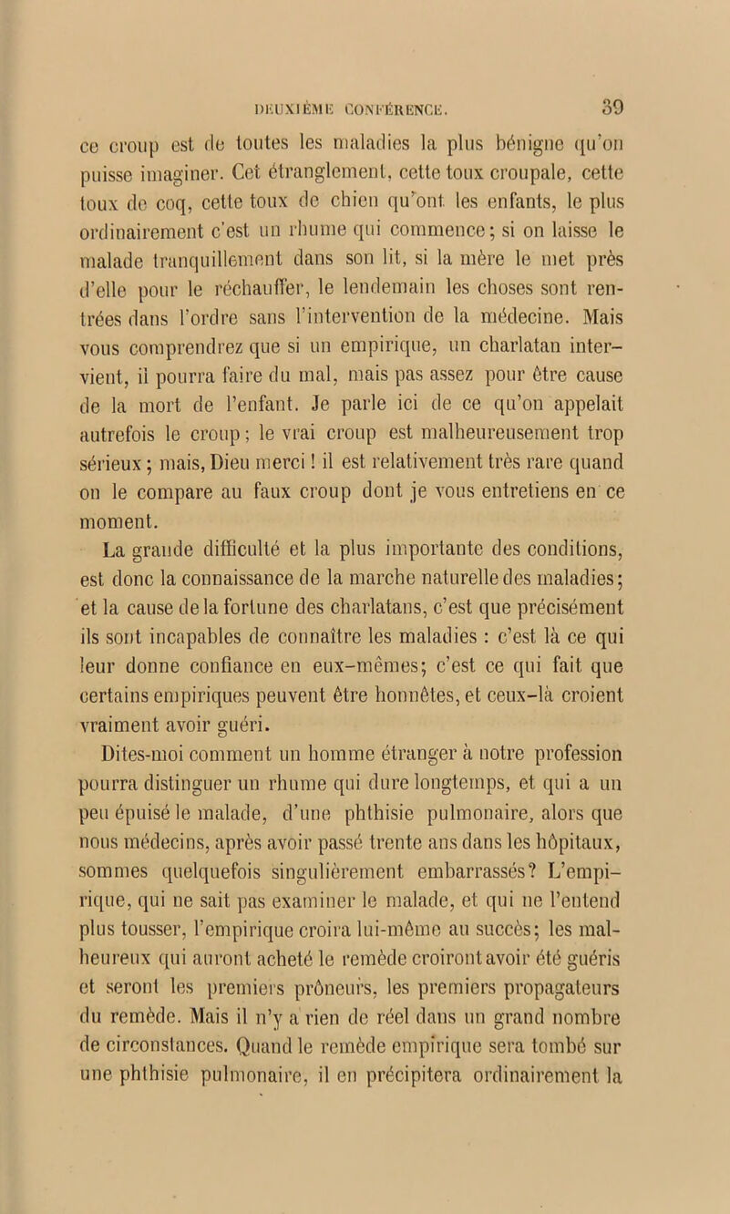 ce croup est de toutes les maladies la plus bénigne ([u’oii puisse imaginer. Cet étranglement, cette toux croupale, cette toux de coq, cette toux de chien qu’dont les enfants, le plus ordinairement c’est un rhume qui commence; si on laisse le malade tranquillement dans son lit, si la mère le met près d’elle pour le réchauffer, le lendemain les choses sont ren- trées dans l’ordre sans l’intervention de la médecine. Mais vous comprendrez que si un empirique, un charlatan inter- vient, il pourra faire du mal, mais pas assez pour être cause de la mort de l’enfant. Je parle ici de ce qu’on appelait autrefois le croup ; le vrai eronp est malheureusement trop sérieux ; mais, Dieu merci ! il est relativement très rare quand on le compare au faux croup dont je vous entretiens en ce moment, La grande difficulté et la plus importante des conditions, est donc la connaissance de la marche naturelle des maladies; et la cause de la fortune des charlatans, c’est que précisément ils sont incapables de connaître les maladies : c’est là ce qui leur donne confiance en eux-mêmes; c’est ce qui fait que certains empiriques peuvent être honnêtes, et ceux-là croient vraiment avoir guéri. Dites-moi comment un homme étranger à notre profession pourra distinguer un rhume qui dure longtemps, et qui a un peu épuisé le malade, d’une phthisie pulmonaire, alors que nous médecins, après avoir passé trente ans dans les hôpitaux, .sommes quelquefois singulièrement embarrassés? L’empi- ri([ue, qui ne sait pas examiner le malade, et qui ne l’entend plus tousser, l’empirique croira lui-même au succès; les mal- heureux qui auront acheté le remède croiront avoir été guéris et seront les premiers prôneurs, les premiers propagateurs du remède. Mais il n’y a rien de réel dans un grand nombre de circonslances. Quand le remède empirique sera tombé sur une phthisie pulmonaire, il en précipitera ordinairement la