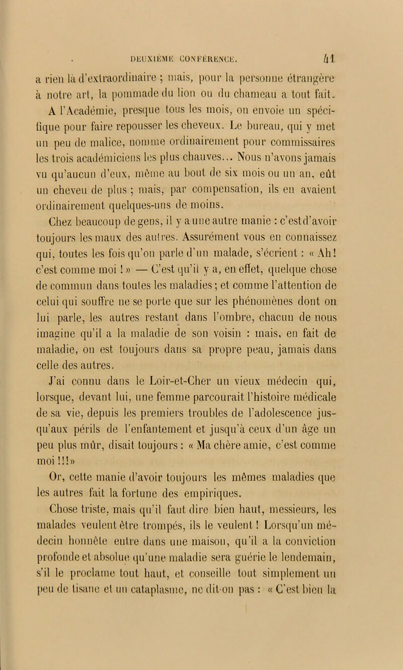 DEUXlli.MK CÜNFlîlUiNCi;. hi a rien là d’extraordinaire ; niais, pour la personne étrangère à notre art, la pommade dn lion on du chameau a tout fait. A l’Académie, presque tous les mois, on envoie nn spéci- tique pour faire repousser les cheveux. Le bureau, qui y met nn peu de malice, nomme ordinaii’ement pour commissaires les trois académiciens les plus chauves... Nous n’avons jamais vu qu’aucun d’eux, même au bout de six mois ou un an, eût nn cheveu de plus ; mais, par compensation, ils en avaient ordinairement quelques-uns de moins. Chez beaucoup de gens, il y a une autre manie : c’estd’avoir toujours les maux des antres. Assurément vous en connaissez qui, toutes les fois qu’on parle d’un malade, s’écrient : « Ah! c’est comme moi ! » — C’est qu’il y a, en effet, quelque chose de commun dans toutes les maladies ; et comme l’attention de celui qui souffre ne se porte que sur les phénomènes dont on lui parle, les autres restant dans l’ombre, chacun de nous imagine qu’il a la maladie de son voisin : mais, en fait de maladie, on est toujours dans sa propre peau, jamais dans celle des autres. J’ai connu dans le Loir-et-Cher un vieux médecin qui, lorsque, devant lui, une femme parcourait l’histoire médicale de sa vie, depuis les premiers troubles de l’adolescence jus- qu’aux périls de l’enfantement et jusqu’à ceux d’un âge un peu plus mûr, disait toujours : « Ma chère amie, c’est comme moi 11!» Or, cette manie d’avoir toujours les mêmes maladies que les autres fait la fortune des empiriques. Chose triste, mais qu’il faut dire bien haut, messieurs, les malades veulent être trompés, ils le veulent ! Lor.squ’un mé- decin honnête entre dans une maison, qu’il a la conviction profonde et absolue qu’une maladie sera guérie le lendemain, s’il le proclame tout haut, et conseille tout simplement un peu de tisane et un cataplasme, ne dit-on pas : « C’est bien la