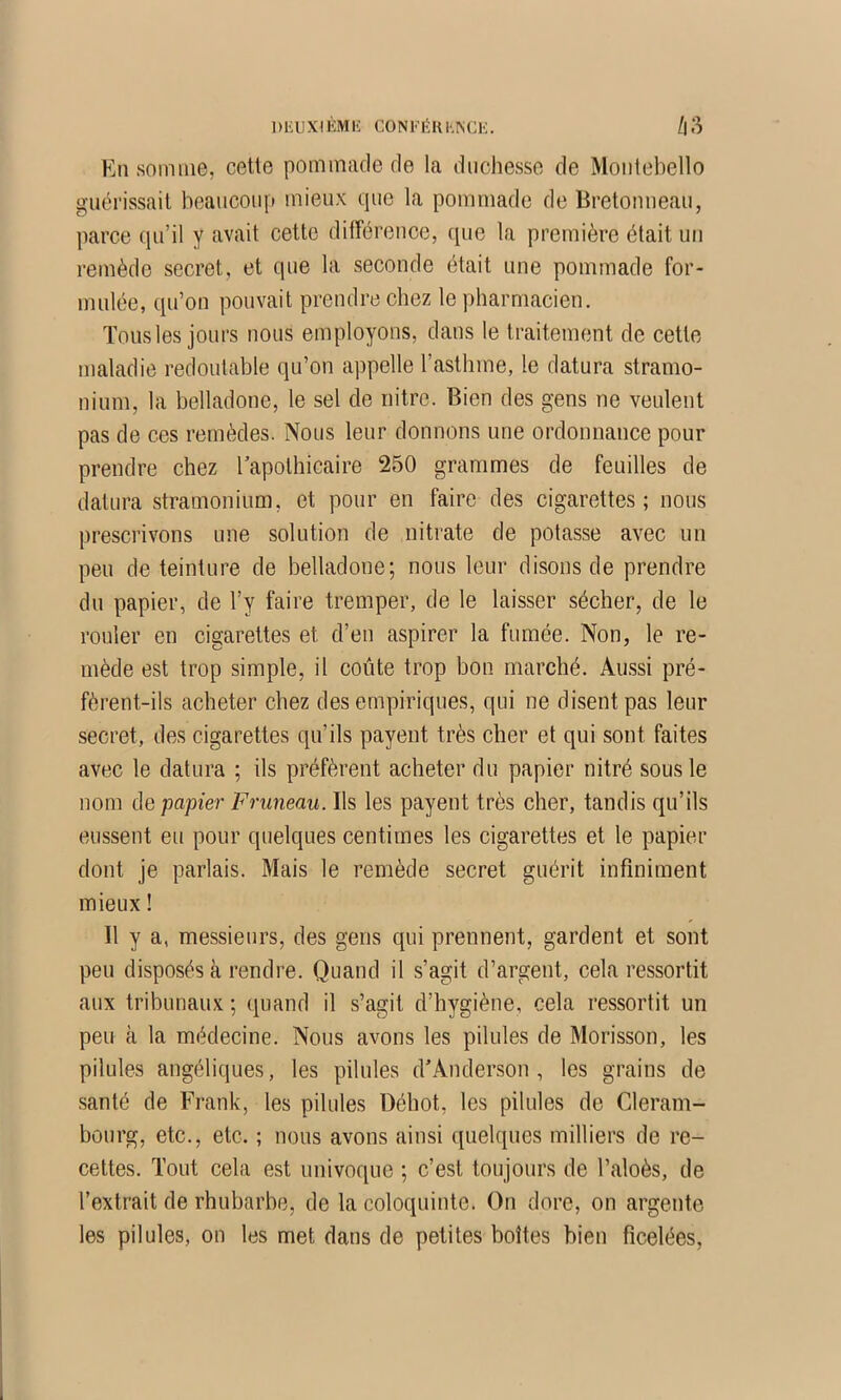 DlillXlKMIÎ CONFlîUl.ISCli. /|3 En somme, cetle pommade de la duchesse de Montebello guérissait beaucoup mieux que la pommade de Bretonneau, parce qu’il y avait cette différence, que la première était un remède secret, et que la seconde était une pommade for- mulée, qu’on pouvait prendre chez le pharmacien. Tousles jours nous employons, dans le traitement de cette maladie redoutable qu’on appelle l’asthme, le datura stramo- nium, la belladone, le sel de iiitre. Bien des gens ne veulent pas de ces remèdes. Nous leur donnons une ordonnance pour prendre chez l’apothicaire 250 grammes de feuilles de datura stramonium, et pour en faire des cigarettes ; nous prescrivons une solution de nitrate de potasse avec un peu de teinture de belladone; nous leur disons de prendre du papier, de l’y faire tremper, de le laisser sécher, de le rouler en cigarettes et d’en aspirer la fumée. Non, le re- mède est trop simple, il coûte trop bon marché. Aussi pré- fèrent-ils acheter chez des empiriques, qui ne disent pas leur secret, des cigarettes qu’ils payent très cher et qui sont faites avec le datura ; ils préfèrent acheter du papier nitré sous le nom de papier Pruneau. Ils les payent très cher, tandis qu’ils eussent eu pour quelques centimes les cigarettes et le papier dont je parlais. Mais le remède secret guérit infiniment mieux ! Il y a, messieurs, des gens qui prennent, gardent et sont peu disposés à rendre. Quand il s’agit d’argent, cela ressortit aux tribunaux ; quand il s’agit d’hygiène, cela ressortit un peu à la médecine. Nous avons les pilules de Morisson, les pilules angéliques, les pilules d’Anderson, les grains de santé de Frank, les pilules Déhot, les pilules de Gleram- bourg, etc., etc. ; nous avons ainsi quelques milliers de re- cettes. Tout cela est univoque ; c’est toujours de l’aloès, de l’extrait de rhubarbe, de la coloquinte. On dore, on argente les pilules, on les met dans de petites boîtes bien ficelées.