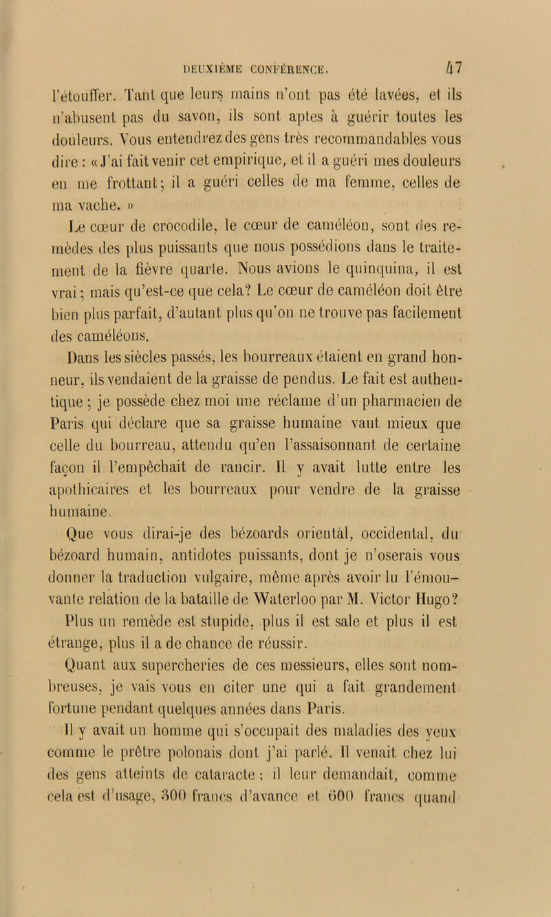 DEUXlliMIÎ CONFÉRENCE. fil rétouffer. Tant que leurs mains ii’oiil pas été lavées, et ils n’abusent pas du savon, ils sont aptes à guérir toutes les douleurs. Vous entendrez des gens très recommandables vous dire : «J’ai fait venir cet empirique, et il a guéri mes douleurs en me frottant; il a guéri celles de ma femme, celles de ma vache. » Le cœur de crocodile, le cœur de caméléon, sont des re- mèdes des plus puissants que nous possédions dans le traite- ment de la fièvre quarle. Nous avions le quinquina, il est vrai ; mais qu’est-ce que cela? Le cœur de caméléon doit être bien plus parfait, d’autant plus qu’on ne trouve pas facilement des caméléons. Dans les siècles passés, les bourreaux étaient en grand hon- neur. ils vendaient delà graisse de pendus. Le fait est authen- tique ; je possède chez moi une réclame d’un pharmacien de Paris qui déclare que sa graisse humaine vaut mieux que celle du bourreau, attendu qu’en l’assaisonnant de certaine façon il l’empêchait de rancir. Il y avait lutte entre les apothicaires et les bourreaux pour vendre de la graisse humaine. Que vous dirai-je des bézoards oiientàl, occidental, du bézoard humain, antidotes puissants, dont je n’oserais vous donner la traduction vulgaire, même après avoir lu l’émou- vante relation de la bataille de Waterloo par M. Victor Hugo? Plus un remède est stupide, plus il est sale et plus il est étrange, plus il a de chance de réussir. Quant aux supercheries de ces messieurs, elles .sont nom- breuses, je vais vous en citer une qui a fait grandement fortune pendant quelques années dans Paris. 11 y avait un homme qui s’occupait des maladies des yeux comme le prêtre polonais dont j’ai parlé. Il venait chez lui des gens atteints de cataracte ; il leur demandait, comme cela est d’usage, 800 francs d’avance et 000 francs ({uand