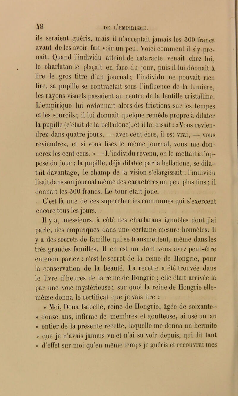 Dl£ L’iiMPlRISMK. ils seraient guéris, mais il n’acceptail. jamais les 300 IVancs avant de les avoir tait voir un peu. Voici comment il s’y pre- nait. Quand l’individu atteint de cataracte venait chez lui, le charlatan le plaçait en face du jour, puis il lui donnait à lire le gros titre d’un journal; l’individu ne pouvait rien lire, sa pupille se contractait sous l’influence de la lumière, les rayons visuels passaient au centre de la lentille cristalline. L’empirique lui ordonnait alors des frictions sur les tempes et les sourcils ; il lui donnait quelque remède propre à dilater la pupille (c’était delà belladone),et il lui disait : «Vous revien- drez dans quatre jours, — avec cent écus, il est vrai, — vous reviendrez, et si vous lisez le même journal, vous me don- nerez les cent écus. » —L’individu revenu, on le mettait à l’op- posé du jour ; la pupille, déjà dilatée par la belladone, se dila- tait davantage, le champ de la vision s’élargissait : l’individu lisaitdansson journal môme des caractères un peu plus fins; il donnait les 300 francs. Le tour était joué. C’est là une de ces supercher ies communes qui s’exercent encore tous les jours. Il y a, messieurs, à côté des charlatans ignobles dont j’ai parlé, des empiriques dans une certaine mesure honnêtes. Il y a des secrets de famille qui se transmettent, même dans les très grandes familles. Il en est un dont vous avez peut-être entendu parler : c’est le secret de la reine de Hongrie, pour la conservation de la beauté. La recette a été trouvée dans le livre d’heures de la reine de Hongrie ; elle était arrivée là par une voie mystérieuse; sur quoi la reine de Hongrie elle- même donna le certificat que je vais lire : « Moi, Doua Isabelle, reine de Hongrie, âgée de soixante- » douze ans, infirme de membres et goutteuse, ai usé un an » entier de la présente recette, laquelle me donna un hermite « que je n’avais jamais vu et n’ai su voir depuis, qui fit tant » d’effet sur moi qu’en même temps je guéris et recouvrai mes