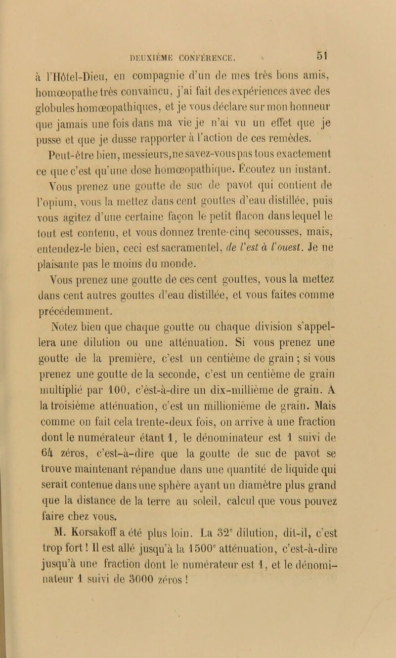 I ) i;iJ X1 KM K CON KKU liXC E. à l’Hôtel-Dieii, en compagnie rrun de mes très lions amis, liomœopallietrès convaincu, j’ai fait des expériences avec des globules liomœopalhiques, et je vous déclare sur mon honneur tpie jamais une fois dans ma vie je n’ai vu un effet que je ))usse et que je dusse rapporter à l’action de ces remèdes. Peut-être bien, messieurs,nesavez-vouspas tous exactement ce que c’est qu’une dose homœopatbicpie. f^coutez un instant. Vous prenez une goutte de suc de pavot qui contient de l’opium, vous la mettez dans cent gouttes d’eau distillée, puis vous agitez d’une certaine façon le petit flacon dans lequel le tout est contenu, et vous donnez trente-cinq secousses, mais, entendez-le bien, ceci est sacramentel, de l'est à l'ouest. Je ne plaisante pas le moins du monde. Vous prenez une goutte de ces cent gouttes, vous la mettez dans cent autres gouttes d’eau distillée, et vous faites comme précédemment. Notez bien que chaque goutte ou chaque division s’appel- lera une dilution ou une atténuation. Si vous prenez une goutte de la première, c’est un centième de grain ; si vous prenez une goutte de la seconde, c’est un centième de grain multiplié par 100, c’ést-à-dire un dix-millième de grain. A la troisième atténuation, c’est un millionième de grain. Mais comme on fait cela trente-deux fois, on arrive à une fraction dont le numérateur étant 1, le dénominateur est 'I suivi de 6li zéros, c’est-à-dire que la goutte de suc de pavot se trouve maintenant répandue dans une quantité de liquide qui serait contenue dans une sphère ayant un diamètre plus grand que la distance de la terre au soleil, calcul que vous pouvez faire chez vous. M. Korsakotf a été plus loin. La 32' dilution, dit-il, c’est trop fort ! Il est allé jusqu’à la 1500“ atténuation, c’est-à-dire jusqu’à une fraction dont le numérateur est 1, et le dénomi- nateur 1 suivi de 3000 zéros !