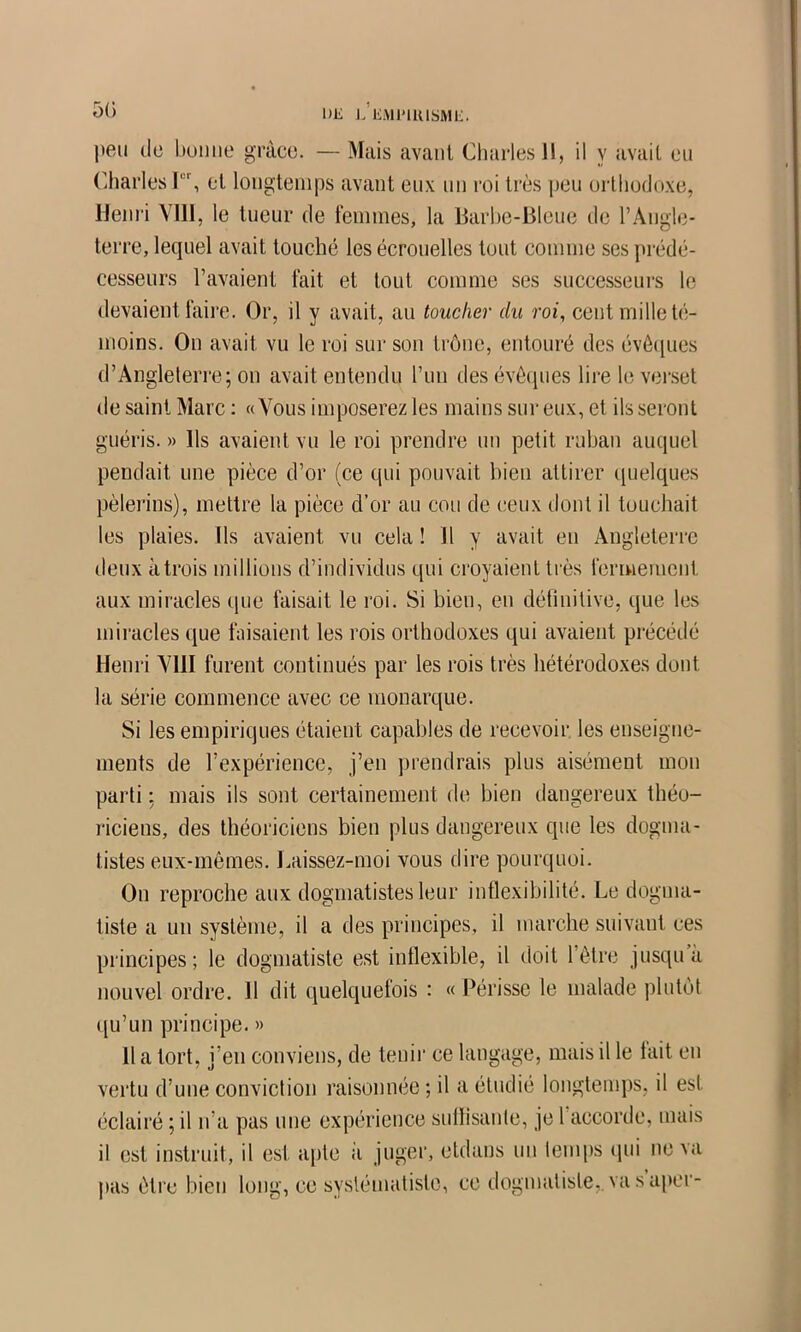 DE ]. EMI'IRISME. peu (le buiiiie grâce. — Mais avant Cliarlesll, il y avait eu (’harlcs I, et longtemps avant eux nn roi très peu orthodoxe, Heiii'i Vlll, le tueur de feimnes, la Barbe-Bleue de rAugle- terre, lequel avait touché les écrouelles tout comme ses prédé- cesseurs l’avaient fait et tout comme ses successeui's le devaient faire. Or, il y avait, au toucher du roi, cent mille té- moins. On avait vu le roi sur son trône, entouré des évécpies d’Aiigleteri'e; on avait entendu l’un des évêques lire le ver.set de saint Marc : «Vous imposerez les mains sur eux, et ils seront guéris. » Ils avaient vu le roi prendre un petit ruban auquel pendait une pièce d’or (ce qui pouvait bien attirer ipielques pèlerins), mettre la pièce d’or au cou de ceux dont il touchait les plaies. Ils avaient vu cela ! 11 y avait en Angleterre deux àtrois millions d’individus qui croyaient très fermement aux miracles cpie faisait le roi. Si bien, en détinitive, que les miracles que faisaient les rois orthodoxes qui avaient précédé Henri Vlll furent continués par les rois très hétérodoxes dont la série commence avec ce monarque. Si les empiriques étaient capables de recevoir les enseigne- ments de l’expérience, j’en prendrais plus aisément mon parti : mais ils sont certainement de bien dangereux théo- l'iciens, des théoriciens bien plus dangereux que les dogma- tistes eux-mêmes. Laissez-moi vous dire pourquoi. On reproche aux dogmatistes leur inflexibilité. Le dogma- tiste a un système, il a des principes, il marche suivant ces principes; le dogmatiste est inflexible, il doit l’être jusqu’à nouvel ordre. 11 dit quelquefois : « Périsse le malade plutôt ([u’un principe. » 11 a tort, j’en conviens, de tenir ce langage, mais il le tait en vertu d’une conviction raisonnée ; il a étudié longtenq)s, il est éclairé ; il n’a pas une expérience sullisanle, je 1 accorde, mais il est instruit, il est apte ii juger, etdans uu temps (jui ne va pas être bien long, ce systématiste, ce dogmatiste,.vasai)cr-