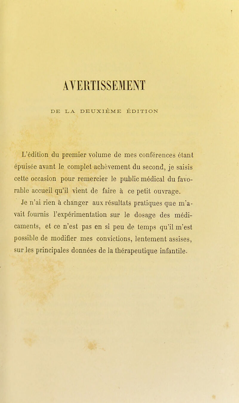 AVERTISSEMENT DE LA DEUXIÈME ÉDITION L'édition du premier volume de mes conférences étant épuisée avant le complet achèvement du second, je saisis cette occasion pour remercier le public médical du favo- rable accueil qu'il vient de faire à ce petit ouvrage. Je n'ai rien à changer aux résultats pratiques que m'a- vait fournis l'expérimentation sur le dosage des médi- caments, et ce n'est pas en si peu de temps qu'il m'est possible de modifier mes convictions, lentement assises, sur les principales données de la thérapeutique infantile.