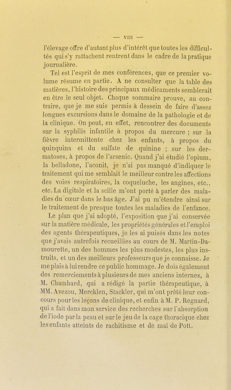 VIII — l'élevage offre d'autant plus d'intérêt que toutes les difficul- tés qui s'y rattachent rentrent dans le cadre de la pratique journalière. Tel est l'esprit de mes conférences, que ce premier vo- lume résume en partie. A ne consulter que la table des matières, l'histoire des principaux médicaments semblerait en être le seul objet. Chaque sommaire prouve, au con- traire, que je me suis permis à dessein de faire d'assez longues excursions dans le domaine de la pathologie et de la clinique. On peut, en effet, rencontrer des documents sur la syphilis infantile à propos du mercure ; sur la fièvre intermittente chez les enfants, à propos du quinquina et du sulfate de quinine ; sur les der- matoses, à propos de l'arsenic. Quand j'ai étudié l'opium, la belladone, l'aconit, je n'ai pas manqué d'indiquer le traitement qui me semblait le meilleur contre les affections des voies respiratoires, la coqueluche, les angines, etc., etc. La digitale et la scille m'ont porté à parler des mala- dies du cœur dans le bas âge. J'ai pu m'étendre ainsi sur le traitement de presque toutes les maladies de l'enfance. Le plan que j'ai adopté, l'exposition que j'ai conservée sur la matière médicale, les propriétés générales et l'emploi des agents thérapeutiques, je les ai puisés dans les notes que j'avais autrefois recueillies au cours de M. Martin-Da- mourette, un des hommes les plus modestes, les plus ins- truits, et un des meilleurs professeurs que je connaisse. Je meplaisàluirendre ce public hommage. Je dois également des remerciements à plusieurs de mes anciens internes, à M. Chambard, qui a rédigé la partie thérapeutique, à MM. Avezou, Mercklen, Stackler, qui m'ont prêté leur con- cours pour les leçons de clinique, et enfin à M. P. Regnard, qui a fait dans mon service des recherches sur l'absorption de l'iode parla peau et sur le jeu de la cage thoracique chez les enfants atteints de rachitisme et de mal de Pott.