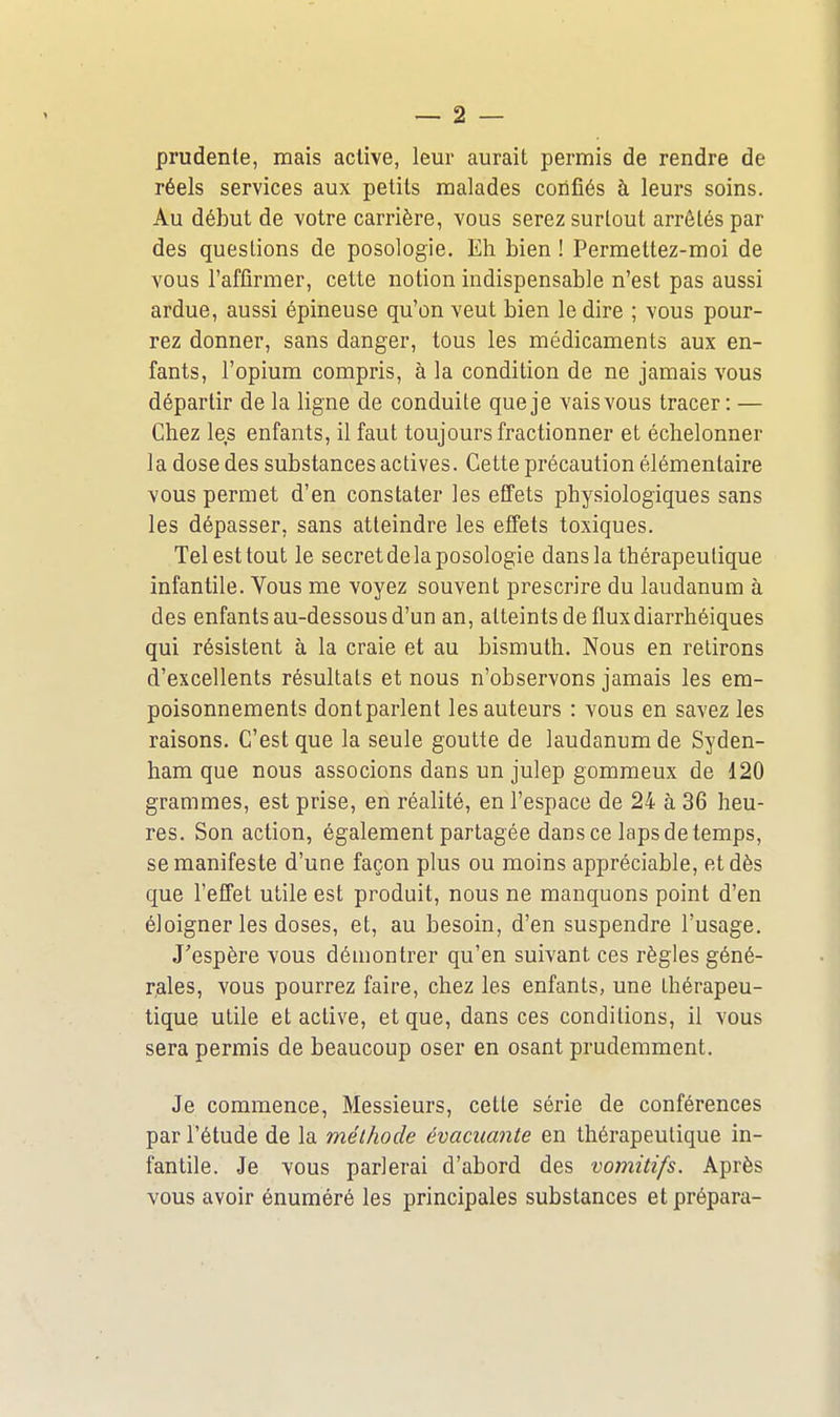 prudente, mais active, leur aurait permis de rendre de réels services aux petits malades confiés à leurs soins. Au début de votre carrière, vous serez surtout arrêtés par des questions de posologie. Eh bien ! Permettez-moi de vous l'affirmer, cette notion indispensable n'est pas aussi ardue, aussi épineuse qu'on veut bien le dire ; vous pour- rez donner, sans danger, tous les médicaments aux en- fants, l'opium compris, à la condition de ne jamais vous départir de la ligne de conduite que je vais vous tracer : — Chez les enfants, il faut toujours fractionner et échelonner la dose des substances actives. Cette précaution élémentaire vous permet d'en constater les effets physiologiques sans les dépasser, sans atteindre les elfets toxiques. Tel est tout le secret de la posologie dans la thérapeutique infantile. Vous me voyez souvent prescrire du laudanum à des enfants au-dessous d'un an, atteints de flux diarrhéiques qui résistent à la craie et au bismuth. Nous en retirons d'excellents résultats et nous n'observons jamais les em- poisonnements dont parlent les auteurs : vous en savez les raisons. C'est que la seule goutte de laudanum de Syden- ham que nous associons dans un julep gommeux de 120 grammes, est prise, en réalité, en l'espace de 24 à 36 heu- res. Son action, également partagée dans ce laps de temps, se manifeste d'une façon plus ou moins appréciable, et dès que l'effet utile est produit, nous ne manquons point d'en éloigner les doses, et, au besoin, d'en suspendre l'usage. J'espère vous démontrer qu'en suivant ces règles géné- rales, vous pourrez faire, chez les enfants, une thérapeu- tique utile et active, et que, dans ces conditions, il vous sera permis de beaucoup oser en osant prudemment. Je commence, Messieurs, celte série de conférences par l'étude de la méthode évacuante en thérapeutique in- fantile. Je vous parlerai d'abord des vomitifs. Après vous avoir énuméré les principales substances et prépara-