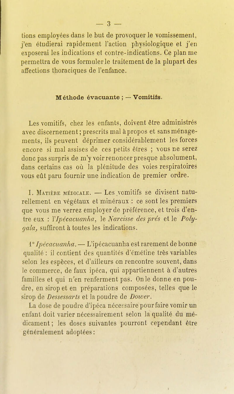 lions employées dans le but de provoquer le vomissement, j'en étudierai rapidement l'action physiologique et j'en exposerai les indications et contre-indications. Ce plan me permettra de vous formuler le traitement de la plupart des affections thoraciques de l'enfance. Méthode évacuante ; — Vomitifs. Les vomitifs, chez les enfants, doivent être administrés avec discernement ; prescrits mal à propos et sans ménage- ments, ils peuvent déprimer considérablement les forces encore si mal assises de ces petits êtres ; vous ne serez donc pas surpris de m'y voir renoncer presque absolument, dans certains cas où la plénitude des voies respiratoires vous eût paru fournir une indication de premier ordre. I. Matière médicale. — Les vomitifs se divisent natu- rellement en végétaux et minéraux : ce sont les premiers que vous me verrez employer de préférence, et trois d'en- tre eux : VIpécaciianha, le Narcisse des prés et le Poly- cjala, suffiront à toutes les indications. Ipécacuanha. — L'ipécacuanha est rarement de bonne qualité : il contient des quantités d'émétine très variables selon les espèces, et d'ailleurs on rencontre souvent, dans le commerce, de faux ipéca, qui appartiennent à d'autres familles et qui n'en renferment pas. On le donne en pou- dre, en sirop et en préparations composées, telles que le sirop de Dessessarls et la poudre de Dower. La dose de poudre d'ipéca nécessaire pourfaire vomir un enfant doit varier nécessairement selon la qualité du mé- dicament; les doses suivantes pourront cependant être généralement adoptées:
