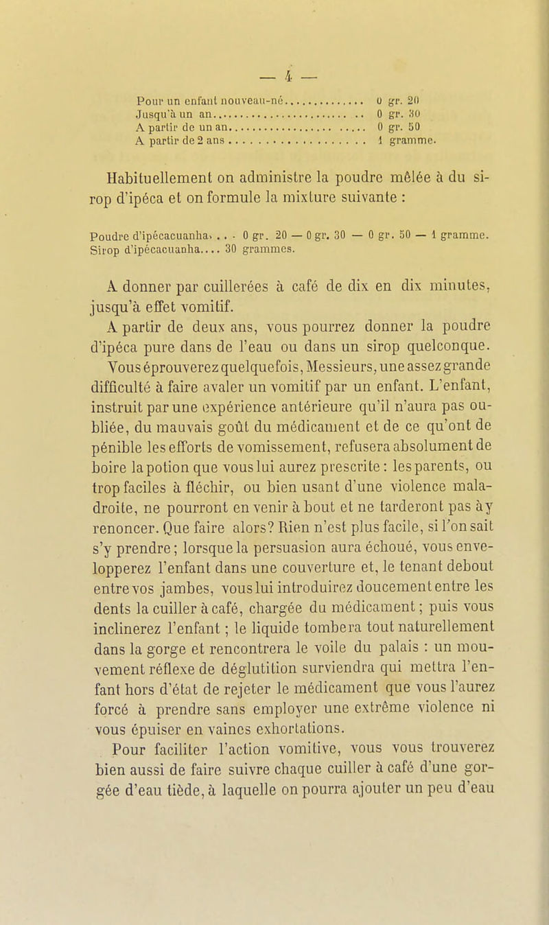 Pour un cnl'anl nouveau-né Jusqu'à un an A partir de un an A partir de 2 ans 0 y:r. 20 0 gr. HO 0 gr. 50 1 gramme. Habituellement on administre la poudre mêlée à du si- rop d'ipéca et on formule la mixture suivante : Poudre d'ipécacuanha. ... 0 gr. 20 — 0 gr. 30 — 0 gr. 50 — 1 gramme. Sirop d'ipécacuanha.... 30 grammes. A donner par cuillerées à café de dix en dix minutes, jusqu'à effet vomitif. A partir de deux ans, vous pourrez donner la poudre d'ipéca pure dans de l'eau ou dans un sirop quelconque. Vous éprouverez quelquefois, Messieurs, une assez grande difficulté à faire avaler un vomitif par un enfant. L'enfant, instruit par une expérience antérieure qu'il n'aura pas ou- bliée, du mauvais goût du médicament et de ce qu'ont de pénible lesefTorts de vomissement, refusera absolument de boire la potion que vous lui aurez prescrite : les parents, ou trop faciles à fléchir, ou bien usant d'une violence mala- droite, ne pourront en venir à bout et ne tarderont pas ày renoncer. Que faire alors? Rien n'est plus facile, si l'on sait s'y prendre ; lorsque la persuasion aura échoué, vous enve- lopperez l'enfant dans une couverture et, le tenant debout entre vos jambes, vous lui introduirez doucement entre les dents la cuiller à café, chargée du médicament; puis vous inclinerez l'enfant ; le liquide tombera tout naturellement dans la gorge et rencontrera le voile du palais : un mou- vement réflexe de déglutition surviendra qui mettra l'en- fant hors d'état de rejeter le médicament que vous l'aurez forcé à prendre sans employer une extrême violence ni vous épuiser en vaines exhortations. Pour faciliter l'action vomitive, vous vous trouverez bien aussi de faire suivre chaque cuiller à café d'une gor- gée d'eau liède, à laquelle on pourra ajouter un peu d'eau