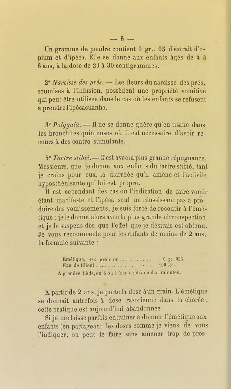 Un gramme de poudre contient 0 gr., OS d'extrait d'o- pium et d'ipéca. Elle se donne aux enfants âgés de 4 à 6 ans, à la dose de 20 à 30 centigrammes. 2° Narcisse des prés. — Les fleurs du narcisse des prés, soumises à l'infusion, possèdent une propriété vomitive qui peut être utilisée dans le cas où les enfants se refusent à prendrel'ipécacuanha. 3° Pobjgala. — Il ne se donne guère qu'en tisane dans les bronchites quinteuses oii il est nécessaire d'avoir re- cours à des contro-slimulants. 4° Tartre stibié. — C'est avec la plus grande répugnance, Messieurs, que je donne aux enfants du tartre stibié, tant je crains pour eux, la diarrhée qu'il amène et l'activité hyposthénisante quilui est propre. Il est cependant des cas oii l'indication de faire vomir étant mauifeste et l'ipéca seul ne réussissant pas à pro- duire des vomissements, je suis forcé de recourir à l'émé- tique ; je le donne alors avec la plus grande circonspection et je le suspens dès que l'effet que je désirais est obtenu. Je vous recommande pour les enfants de moins de 2 ans, la formule suivante : Étnétique, 1/2 grain ou 0 g'r. 025 Eau de tilleul iOO gr. Aprendre tiède, en 4 ou 5 fois, dj dix en dix minutes. A partir de 2 ans, je porte la dose àun grain. L'émétique se donnait autrefois à dose rasorienae dans la chorée ; cette pratique est aujourd'hui abandonnée. Si je me laisse parfois entraîner à donner l'émétique aux enfants (en partageant les doses comme je viens de vous l'indiquer, on peut le faire sans amener trop de pros-